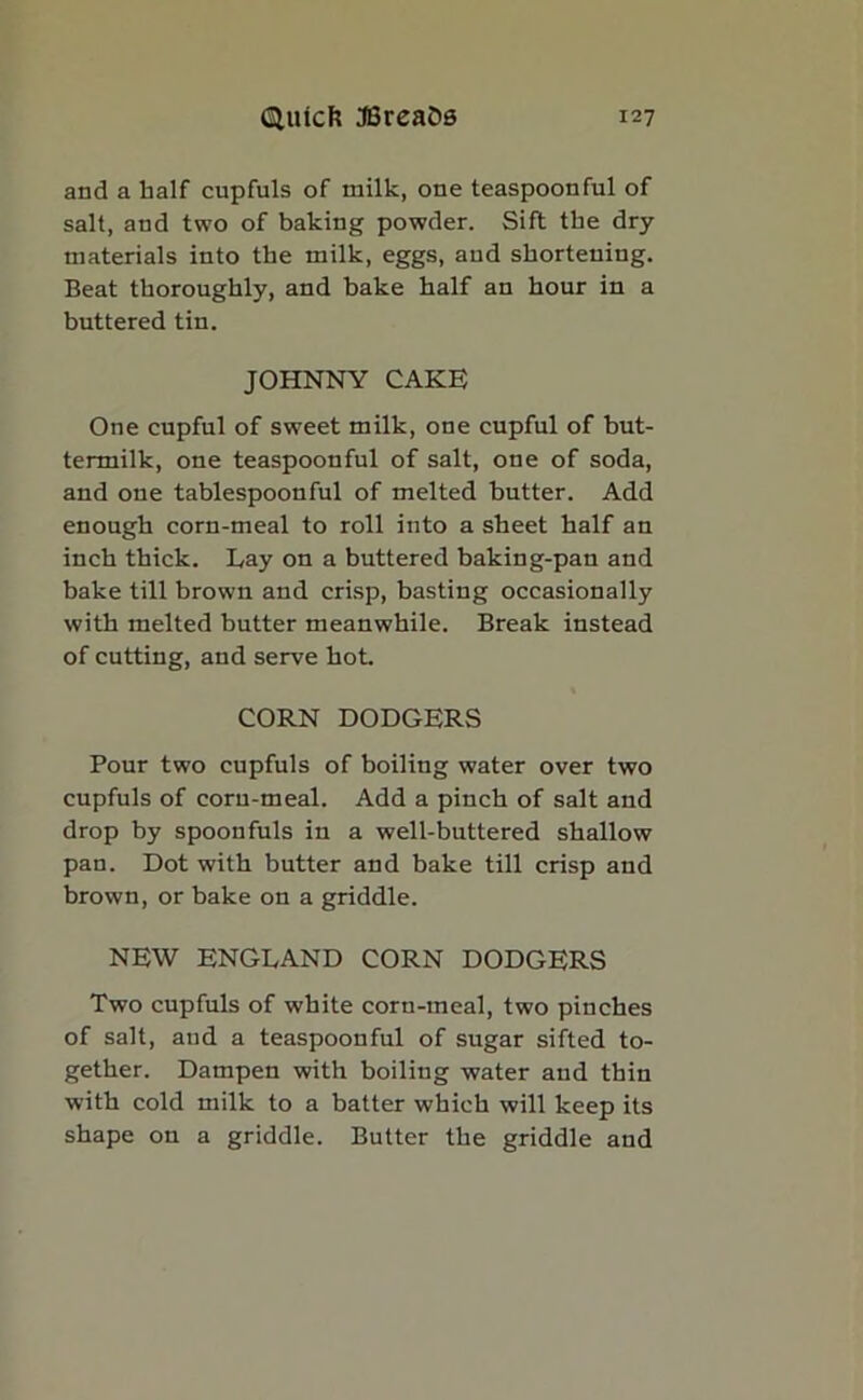 and a half cupfuls of milk, one teaspoonful of salt, and two of baking powder. Sift the dry materials into the milk, eggs, aud shortening. Beat thoroughly, and bake half an hour in a buttered tin. JOHNNY CAKE One cupful of sweet milk, one cupful of but- termilk, one teaspoonful of salt, one of soda, and one tablespoonful of melted butter. Add enough corn-meal to roll into a sheet half an inch thick. Kay on a buttered baking-pan and bake till brown and crisp, basting occasionally with melted butter meanwhile. Break instead of cutting, and serve hot. CORN DODGERS Pour two cupfuls of boiling water over two cupfuls of coru-meal. Add a pinch of salt and drop by spoonfuls in a well-buttered shallow pan. Dot with butter and bake till crisp and brown, or bake on a griddle. NEW ENGLAND CORN DODGERS Two cupfuls of white corn-meal, two pinches of salt, aud a teaspoonful of sugar sifted to- gether. Dampen with boiling water and thin with cold milk to a batter which will keep its shape on a griddle. Butter the griddle aud