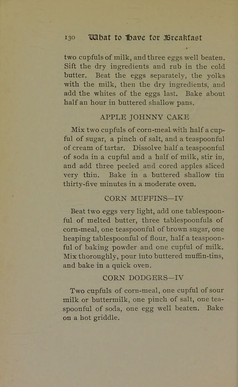 two cupfuls of milk, and three eggs well beaten. Sift the dry ingredients and rub in the cold butter. Beat the eggs separately, the yolks with the milk, then the dry ingredients, and add the whites of the eggs last. Bake about half an hour in buttered shallow pans. APPLE JOHNNY CAKE Mix two cupfuls of corn-meal with half a cup- ful of sugar, a pinch of salt, and a teaspoon ful of cream of tartar. Dissolve half a teaspoonful of soda in a cupful and a half of milk, stir in, and add three peeled and cored apples sliced very thin. Bake in a buttered shallow tin thirty-five minutes in a moderate oven. CORN MUFFINS—IV Beat two eggs very light, add one tablespoon- ful of melted butter, three tablespoonfuls of corn-meal, one teaspoonful of brown sugar, one heaping tablespoonful of flour, half a teaspoou- ful of baking powder and one cupful of milk. Mix thoroughly, pour into buttered muffin-tins, and bake in a quick oven. CORN DODGERS—IV Two cupfuls of corn-meal, one cupful of sour milk or buttermilk, one pinch of salt, one tea- spoonful of soda, one egg well beaten. Bake on a hot griddle.