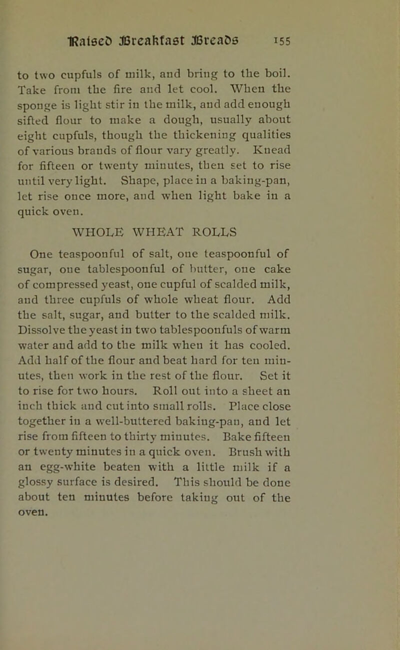 to two cupfuls of milk, and bring to the boil. Take from the fire and let cool. When the sponge is light stir iu the milk, aud add euough sifted flour to make a dough, usually about eight cupfuls, though the thickening qualities of various brands of flour vary greatly. Knead for fifteen or twenty minutes, then set to rise until very light. Shape, place in a baking-pan, let rise once more, and when light bake in a quick oven. WHOLE WHEAT ROLLS One teaspoon ful of salt, one teaspoonful of sugar, oue tablespoonful of butter, one cake of compressed yeast, one cupful of scalded milk, aud three cupfuls of whole wheat flour. Add the salt, sugar, and butter to the scalded milk. Dissolve the yeast in two tablespooufuls of warm water and add to the milk when it has cooled. Add half of the flour and beat hard for ten min- utes, then work in the rest of the flour. Set it to rise for two hours. Roll out into a sheet an inch thick and cut into small rolls. Place close together iu a well-buttered baking-pan, and let rise from fifteen to thirty minutes. Bake fifteeu or twenty minutes in a quick oven. Brush wdth an egg-white beaten with a little milk if a glossy surface is desired. This should be done about ten minutes before taking out of the oven.