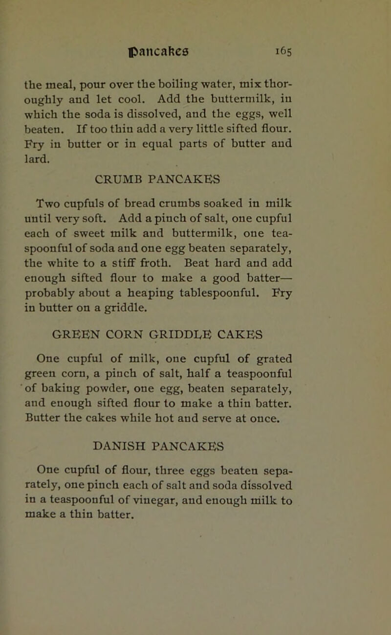 the meal, pour over the boiling water, mix thor- oughly and let cool. Add the buttermilk, in which the soda is dissolved, and the eggs, well beaten. If too thin add a very little sifted flour. Fry in butter or in equal parts of butter and lard. CRUMB PANCAKES Two cupfuls of bread crumbs soaked in milk until very soft. Add a pinch of salt, one cupful each of sweet milk and buttermilk, one tea- spoonful of soda and one egg beaten separately, the white to a stiff froth. Beat hard and add enough sifted flour to make a good batter— probably about a heaping tablespoonful. Fry in butter on a griddle. GREEN CORN GRIDDLE CAKES One cupful of milk, one cupful of grated green corn, a pinch of salt, half a teaspoonful ' of baking powder, one egg, beaten separately, and enough sifted flour to make a thin batter. Butter the cakes while hot and serve at once. DANISH PANCAKES One cupful of flour, three eggs beaten sepa- rately, one pinch each of salt and soda dissolved in a teaspoonful of vinegar, and enough milk to make a thin batter.