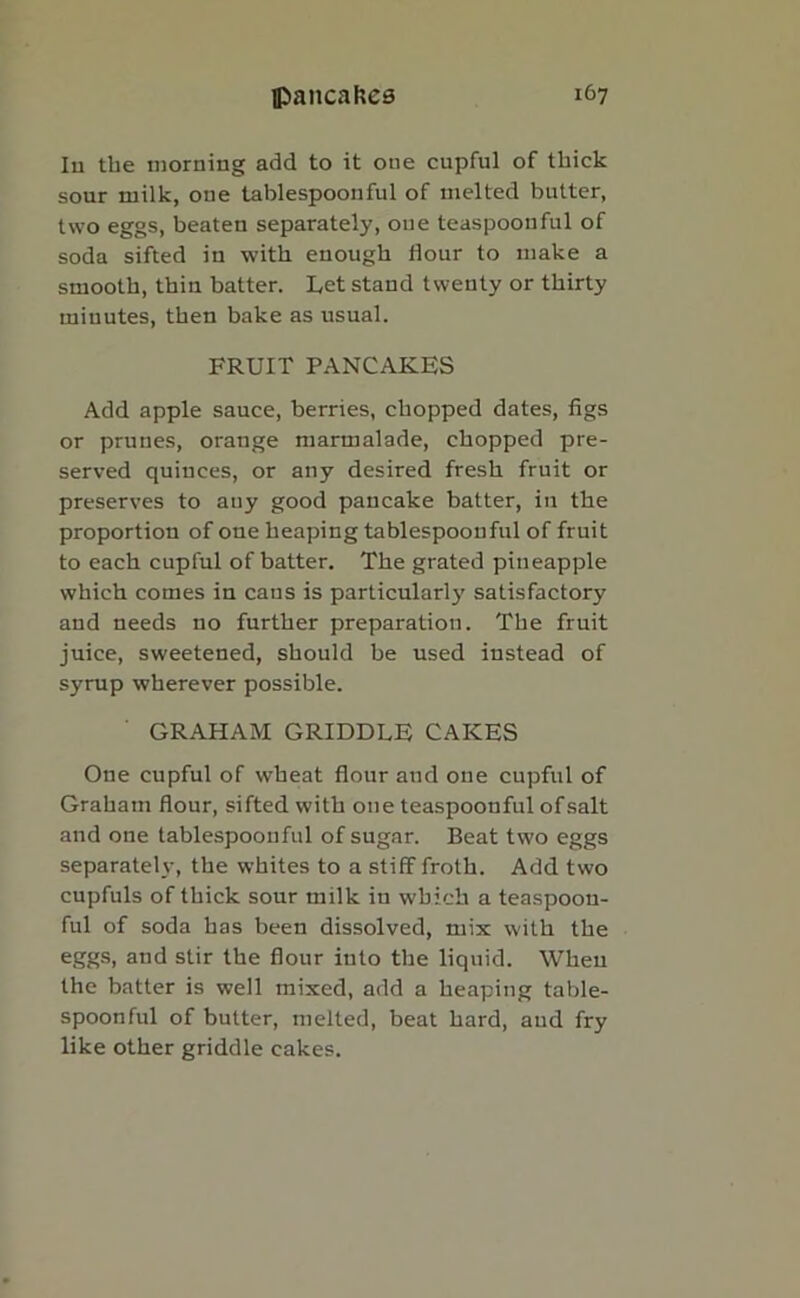 Iu the morning add to it one cupful of thick sour milk, one tablespoonful of melted butter, two eggs, beaten separately, one teaspoonful of soda sifted in with enough Hour to make a smooth, thin batter. Let stand twenty or thirty minutes, then bake as usual. FRUIT PANCAKES Add apple sauce, berries, chopped dates, figs or prunes, orange marmalade, chopped pre- served quinces, or any desired fresh fruit or preserves to any good pancake batter, in the proportion of one heaping tablespoonful of fruit to each cupful of batter. The grated pineapple which comes in cans is particularly satisfactory and needs no further preparation. The fruit juice, sweetened, should be used instead of syrup wherever possible. GRAHAM GRIDDLE CAKES One cupful of wheat flour and one cupful of Graham flour, sifted with one teaspoonful ofsalt and one tablespoonful of sugar. Beat two eggs separately, the whites to a stiff froth. Add two cupfuls of thick sour milk in which a teaspoon- ful of soda has been dissolved, mix with the eggs, and stir the flour into the liquid. When the batter is well mixed, add a heaping table- spoonful of butter, melted, beat hard, and fry like other griddle cakes.