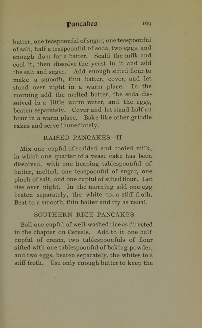 butter, one teaspoonful of sugar, one teaspoonful of salt, half a teaspoonful of soda, two eggs, and enough flour for a batter. Scald the milk and cool it, then dissolve the yeast in it and add the salt and sugar. Add enough sifted flour to make a smooth, thin batter, cover, and let stand over night in a warm place. In the morning add the melted butter, the soda dis- solved in a little warm water, and the eggs, beaten separately. Cover and let stand half an hour in a warm place. Bake like other griddle cakes and serve immediately. RAISED PANCAKES—II Mix one cupful of scalded and cooled milk, in which one quarter of a yeast cake has been dissolved, with one heaping tablespoonful of butter, melted, one teaspoonful of sugar, one pinch of salt, and one cupful of sifted flour. Eet rise over night. In the morning add one egg beaten separately, the white to. a stiff froth. Beat to a smooth, thin batter and fry as usual. SOUTHERN RICE PANCAKES Boil one cupful of well-washed rice as directed in the chapter on Cereals. Add to it one half cupful of cream, two tablespoon fuls of flour sifted with one tablespoonful of baking powder, and two eggs, beaten separately, the whites to a stiff froth. Use only enough butter to keep the