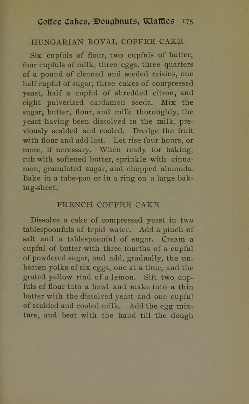 HUNGARIAN ROYAL COFFEE CAKE Six cupfuls of flour, two cupfuls of butter, four cupfuls of milk, three eggs, three quarters of a pound of cleaned and seeded raisins, one half cupful of sugar, three cakes of compressed yeast, half a cupful of shredded citron, and eight pulverized cardamon seeds. Mix the sugar, butter, flour, and milk thoroughly, the yeast having been dissolved in the milk, pre- viously scalded and cooled. Dredge the fruit with flour and add last. Let rise four hours, or more, if necessar3% When ready for baking, rub with softened butter, sprinkle with cinna- mon, granulated sugar, and chopped almonds. Bake in a tube-pan or in a ring on a large bak- ing-sheet. FRENCH COFFEE CAKE Dissolve a cake of compressed yeast in two tablespoonfuls of tepid water. Add a pinch of salt and a tablespoonful of sugar. Cream a cupful of butter with three fourths of a cupful of powdered sugar, and add, gradually, the un- beaten yolks of six eggs, one at a time, and the grated yellow rind of a lemon. Sift two cup- fuls of flour into a bowl and make into a thin batter with the dissolved yeast and one cupful of scalded and cooled milk. Add the egg mix- ture, and beat with the hand till the dough