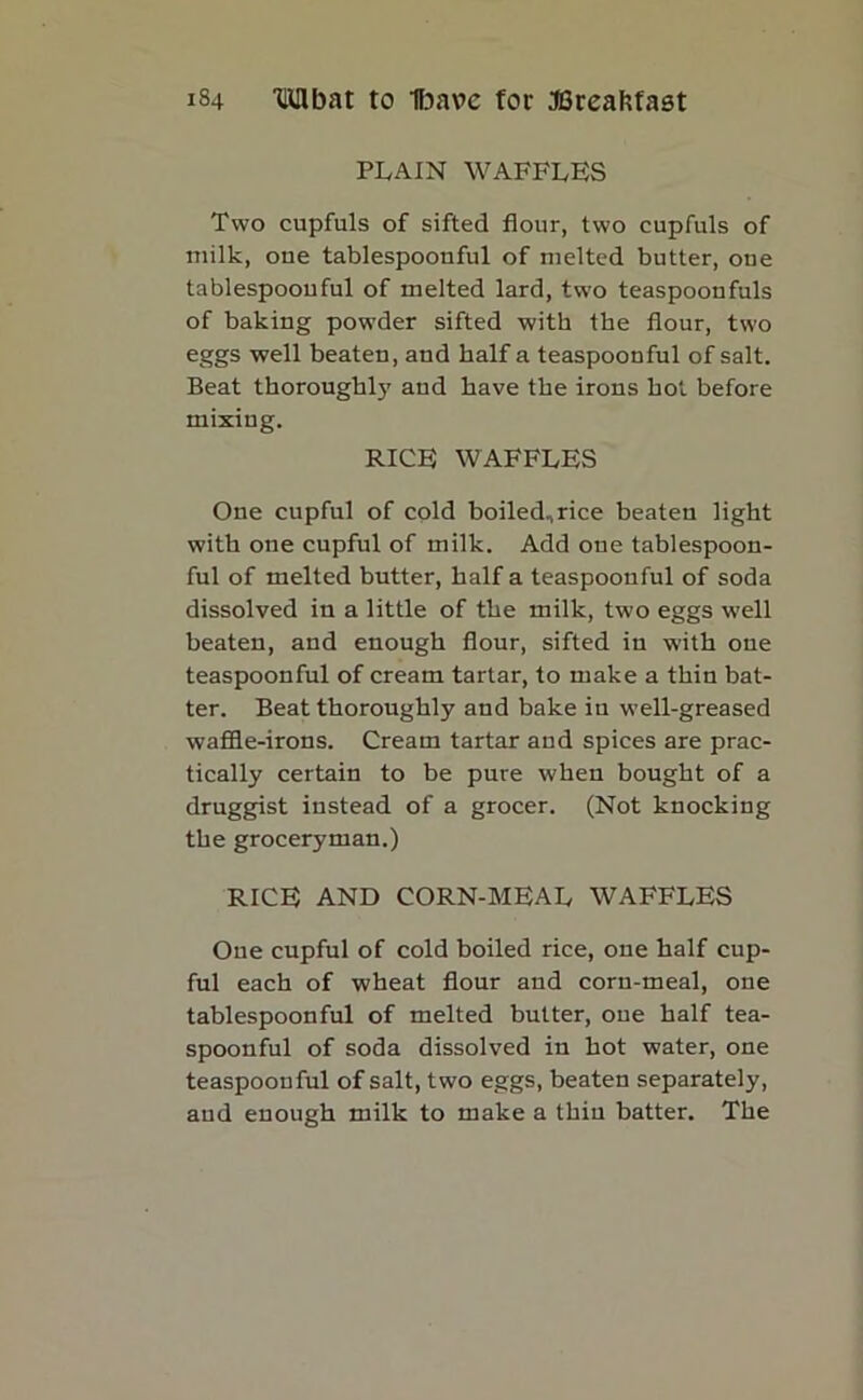 plain waffles Two cupfuls of sifted flour, two cupfuls of milk, one tablespoouful of melted butter, one tablespoouful of melted lard, two teaspoonfuls of baking powder sifted with the flour, two eggs well beaten, and half a teaspoonful of salt. Beat thoroughly and have the irons hot before mixing. RICE WAFFLES One cupful of cold boilednrice beaten light with one cupful of milk. Add one tablespoon- ful of melted butter, half a teaspoonful of soda dissolved in a little of the milk, two eggs well beaten, and enough flour, sifted in with one teaspoonful of cream tartar, to make a thin bat- ter. Beat thoroughly and bake in well-greased waffle-irons. Cream tartar and spices are prac- tically certain to be pure when bought of a druggist instead of a grocer. (Not knocking the groceryman.) RICE AND CORN-MEAL WAFFLES Oue cupful of cold boiled rice, one half cup- ful each of wheat flour and corn-meal, one tablespoonful of melted butter, oue half tea- spoonful of soda dissolved in hot water, one teaspoonful of salt, two eggs, beaten separately, and enough milk to make a thin batter. The