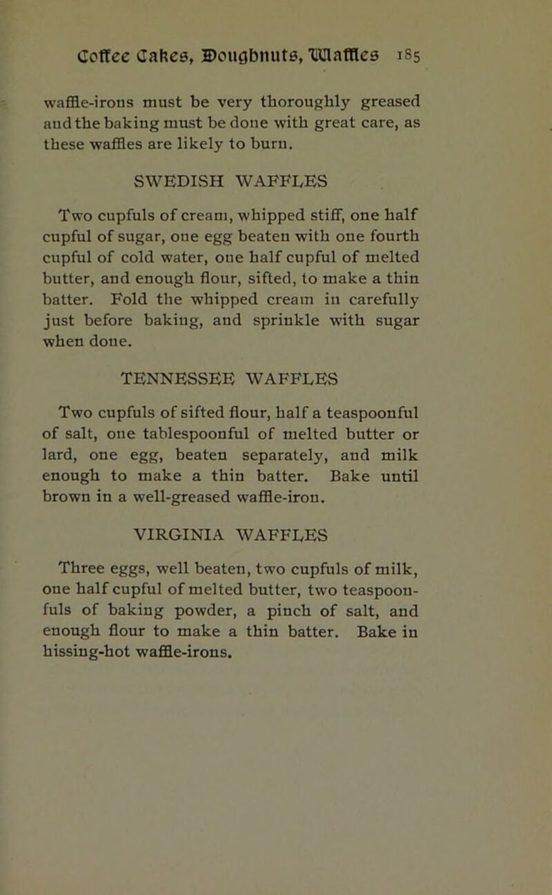 waffle-irons must be very thoroughly greased and the baking must be done with great care, as these waffles are likely to burn. SWEDISH WAFFLES Two cupfuls of cream, whipped stiff, one half cupful of sugar, one egg beaten with one fourth cupful of cold water, one half cupful of melted butter, and enough flour, sifted, to make a thin batter. Fold the •whipped cream in carefully just before baking, and sprinkle -with sugar when done. TENNESSEE WAFFLES Two cupfuls of sifted flour, half a teaspoonful of salt, one tablespoonful of melted butter or lard, one egg, beaten separately, and milk enough to make a thin batter. Bake until brown in a well-greased waffle-iron. VIRGINIA WAFFLES Three eggs, well beaten, two cupfuls of milk, one half cupful of melted butter, two teaspoon- fuls of baking powder, a pinch of salt, and enough flour to make a thin batter. Bake in hissing-hot waffle-irons.