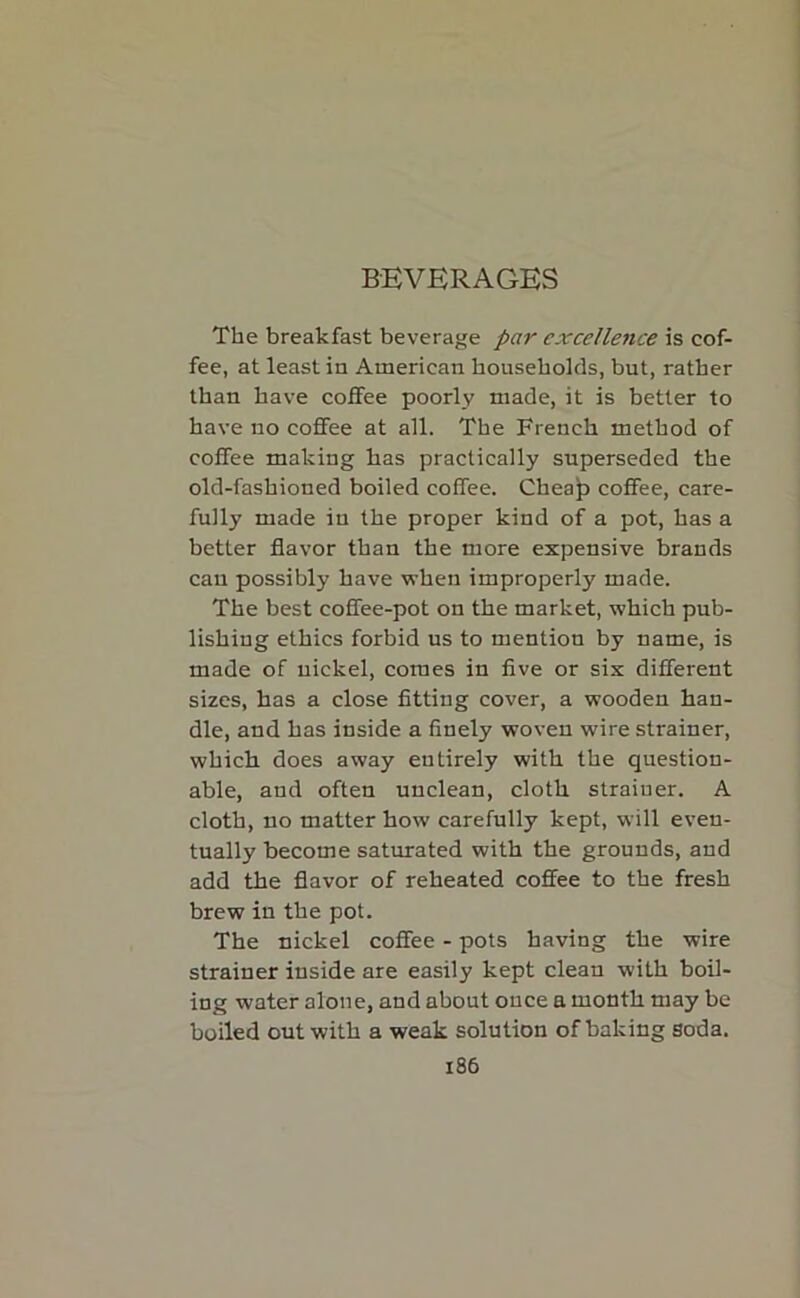 BEVERAGES The breakfast beverage par excellence is cof- fee, at least in American households, but, rather than have coffee poorly made, it is better to have no coffee at all. The French method of coffee making has practically superseded the old-fashioned boiled coffee. Cheap coffee, care- fully made in the proper kind of a pot, has a better flavor than the more expensive brands can possibly have when improperly made. The best coffee-pot on the market, which pub- lishing ethics forbid us to mention by name, is made of nickel, comes in five or six different sizes, has a close fitting cover, a wooden han- dle, and has inside a finely woven wire strainer, which does away entirely with the question- able, and often unclean, cloth strainer. A cloth, no matter how carefully kept, will even- tually become saturated with the grounds, and add the flavor of reheated coffee to the fresh brew in the pot. The nickel coffee - pots having the wire strainer inside are easily kept clean with boil- ing water alone, and about once a month may be boiled out with a weak solution of baking soda.