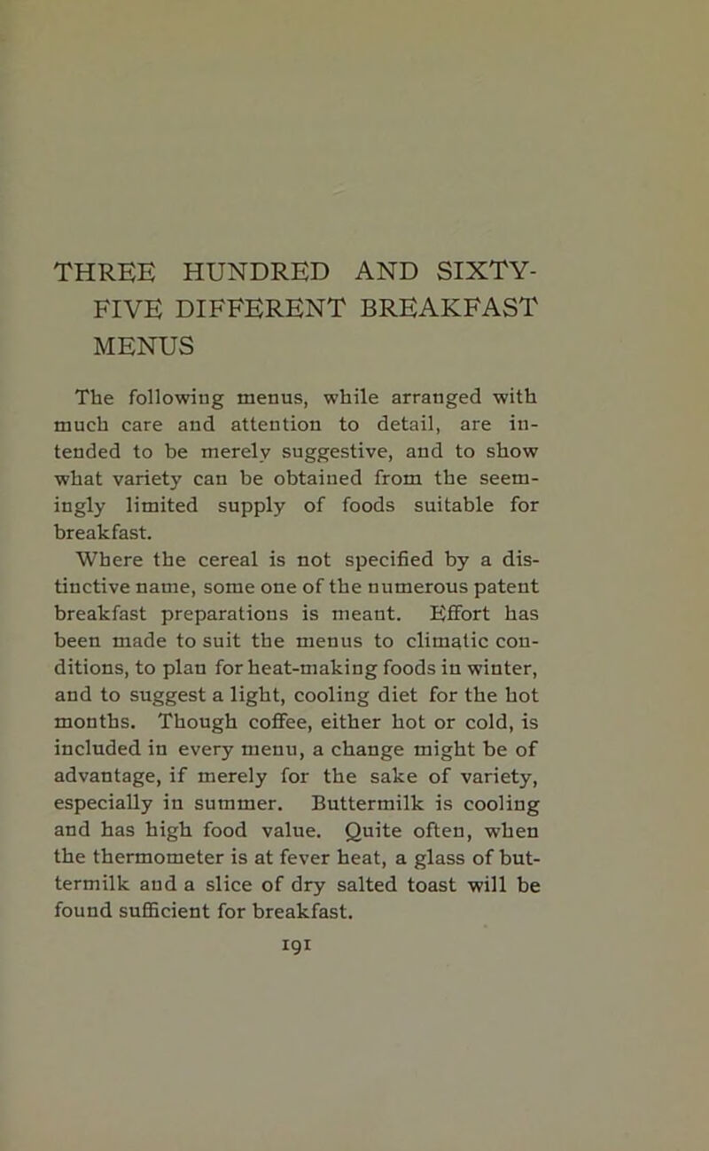 THREE HUNDRED AND SIXTY- FIVE DIFFERENT BREAKFAST MENUS The following menus, while arranged with much care and attention to detail, are in- tended to be merely suggestive, and to show what variety can be obtained from the seem- ingly limited supply of foods suitable for breakfast. Where the cereal is not specified by a dis- tinctive name, some one of the numerous patent breakfast preparations is meant. Effort has been made to suit the menus to climatic con- ditions, to plan for heat-making foods in winter, and to suggest a light, cooling diet for the hot months. Though coffee, either hot or cold, is included in every menu, a change might be of advantage, if merely for the sake of variety, especially in summer. Buttermilk is cooling and has high food value. Quite often, when the thermometer is at fever heat, a glass of but- termilk and a slice of dry salted toast will be found sufficient for breakfast.