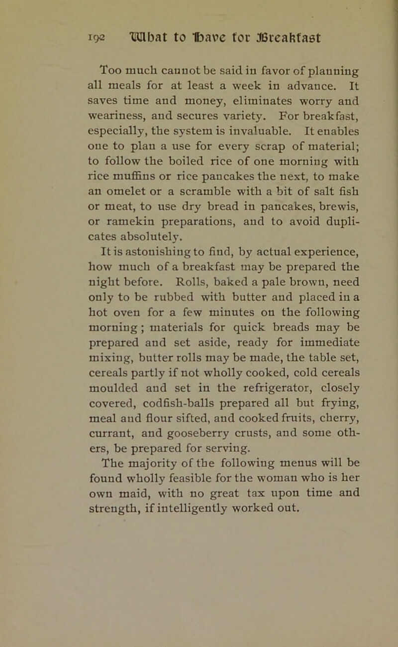 Too much cauuot be said in favor of planning all meals for at least a week in advance. It saves time and money, eliminates worry and weariness, and secures variety. For breakfast, especially, the system is invaluable. It enables one to plan a use for every scrap of material; to follow the boiled rice of one morning with rice muffins or rice pancakes the next, to make an omelet or a scramble with a bit of salt fish or meat, to use dry bread in pancakes, brewis, or ramekin preparations, and to avoid dupli- cates absolutely. It is astonishing to find, by actual experience, how much of a breakfast may be prepared the night before. Rolls, baked a pale brown, need only to be rubbed with butter and placed in a hot oven for a few minutes on the following morning; materials for quick breads may be prepared and set aside, ready for immediate mixing, butter rolls may be made, the table set, cereals partly if not wholly cooked, cold cereals moulded and set in the refrigerator, closely covered, codfish-balls prepared all but frying, meal and flour sifted, and cooked fruits, cherry, currant, and gooseberry crusts, and some oth- ers, be prepared for serving. The majority of the following menus will be found wholly feasible for the woman who is her own maid, with no great tax upon time and strength, if intelligently worked out.