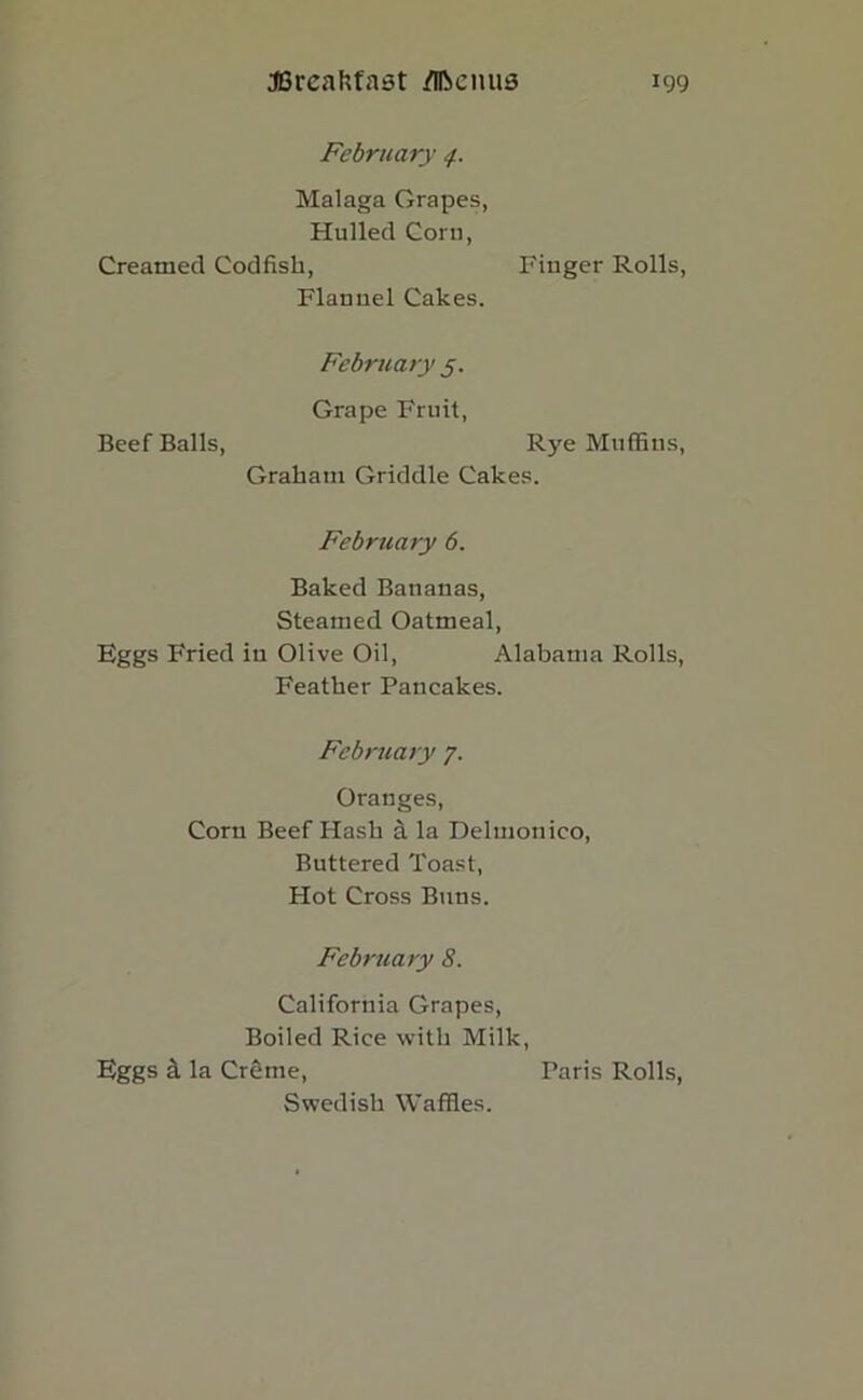 February Malaga Grapes, Hulled Corn, Creamed Codfish, Finger Rolls, Flannel Cakes. February 5. Grape Fruit, Beef Balls, Rye Muffins, Graham Griddle Cakes. February 6. Baked Bananas, Steamed Oatmeal, Eggs Fried in Olive Oil, Alabama Rolls, Feather Pancakes. February 7. Oranges, Corn Beef Hash a la Delmonico, Buttered Toast, Hot Cross Buns. February 8. California Grapes, Boiled Rice with Milk, Eggs d. la Creme, Faris Rolls, Swedish Waffles.