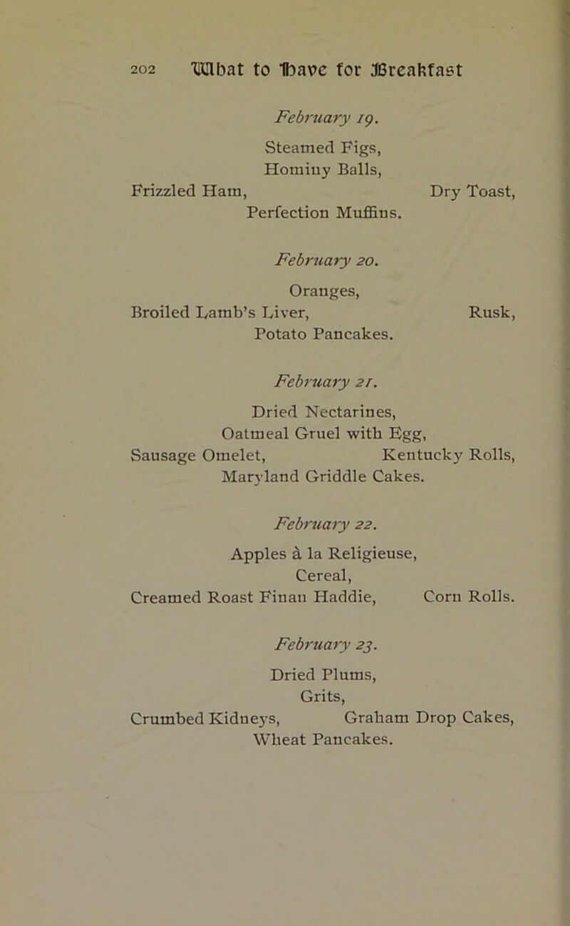 Frizzled Ham, February eg. Steamed Figs, Hominy Balls, Perfection Muffins. Dry Toast, February 20. Oranges, Broiled Lamb’s Liver, Potato Pancakes. Rusk, February 2r. Dried Nectarines, Oatmeal Gruel with Fgg, Sausage Omelet, Kentucky Rolls, Maryland Griddle Cakes. February 22. Apples & la Religieuse, Cereal, Creamed Roast Finan Haddie, Corn Rolls. February 23. Dried Plums, Grits, Crumbed Kidne3's, Graham Drop Cakes, Wheat Pancakes.