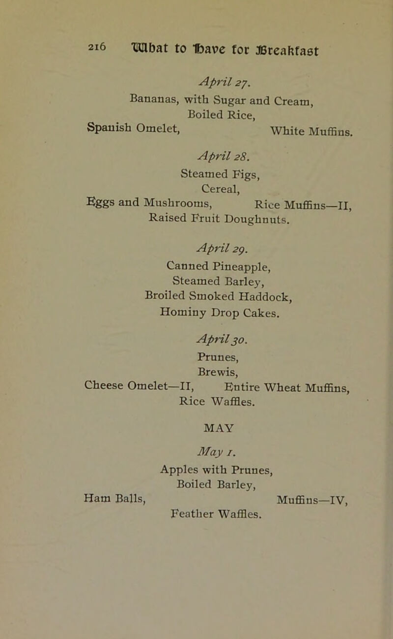 April 27. Bananas, with Sugar and Cream, Boiled Rice, Spanish Omelet, white Muffins. April 28. Steamed Figs, Cereal, Eggs and Mushrooms, Rice Muffins—II, Raised Fruit Doughnuts. April 29. Canned Pineapple, Steamed Barley, Broiled Smoked Haddock, Hominy Drop Cakes. April jo. Prunes, Brewis, Cheese Omelet—II, Entire Wheat Muffins, Rice Waffles. MAY May 1. Apples with Prunes, Boiled Barley, Ham Balls, Muffins—IV, Feather Waffles.