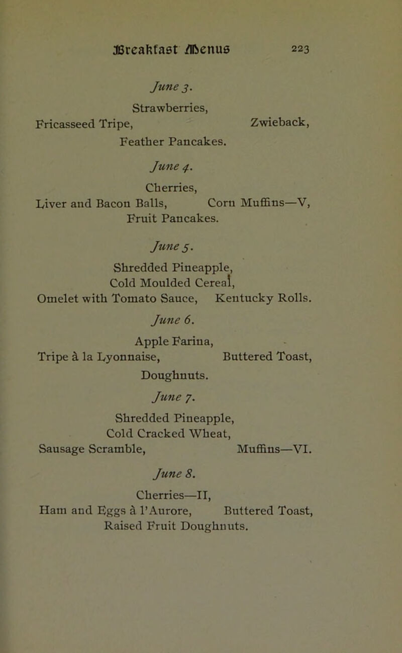 June 3. Strawberries, Fricasseed Tripe, Zwieback, Feather Pancakes. June 4. Cherries, Liver and Bacon Balls, Corn Muffins—V, Fruit Pancakes. June 5. Shredded Pineapple, Cold Moulded Cereal, Omelet with Tomato Sauce, Kentucky Rolls. June 6. Apple Farina, Tripe & la Lyonnaise, Buttered Toast, Doughnuts. June 7. Shredded Pineapple, Cold Cracked Wheat, Sausage Scramble, Muffins—VI. June 8. Cherries—II, Ham and Hggs d l’Aurore, Buttered Toast, Raised Fruit Doughnuts.