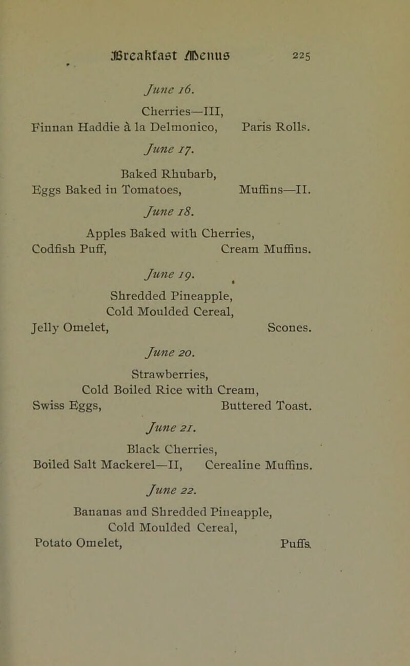 June 16. Cherries—III, Finnan Haddie a la Delmonico, Paris Rolls. Jane 17. Baked Rhubarb, Eggs Baked in Tomatoes, Muffins—II. June 18. Apples Baked with Cherries, Codfish Puff, Cream Muffins. June 19. Shredded Pineapple, Cold Moulded Cereal, Jelly Omelet, Scones. June 20. Strawberries, Cold Boiled Rice with Cream, Swiss Eggs, Buttered Toast. June 21. Black Cherries, Boiled Salt Mackerel—II, Cerealiue Muffins. June 22. Bananas and Shredded Pineapple, Cold Moulded Cereal, Potato Omelet, Puffs.