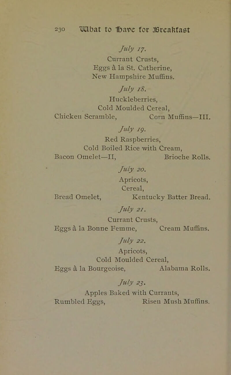 July 17. Currant Crusts, Eggs a la St. Catherine, New Hampshire Muffius. July 18. Huckleberries, Cold Moulded Cereal, Chicken Scramble, Corn Muffins—III. July 19. Red Raspberries, Cold Boiled Rice with Cream, Bacon Omelet—II, Brioche Rolls. July 20. Apricots, Cereal, Bread Omelet, Kentucky Batter Bread. July 21. Currant Crusts, Eggs a la Bonne Femme, Cream Muffins. July 22. Apricots, Cold Moulded Cereal, Eggs a la Bourgeoise, Alabama Rolls. July 23. Apples Baked with Currants, Rumbled Eggs, Risen Mush Muffins.