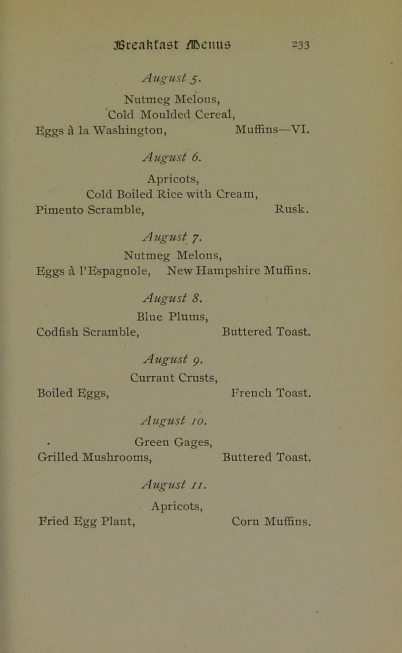 August 5. Nutmeg Melons, Cold Moulded Cereal, Eggs a la Washington, Muffins—VI. August 6. Apricots, Cold Boiled Rice with Cream, Pimento Scramble, Rusk. August 7. Nutmeg Melons, Eggs a l’Espagnole, New Hampshire Muffins. August 8. Blue Plums, Codfish Scramble, Buttered Toast. August 9. Currant Crusts, Boiled Eggs, French Toast. August 10. Green Gages, Grilled Mushrooms, Buttered Toast. Aiigust 11. Apricots,