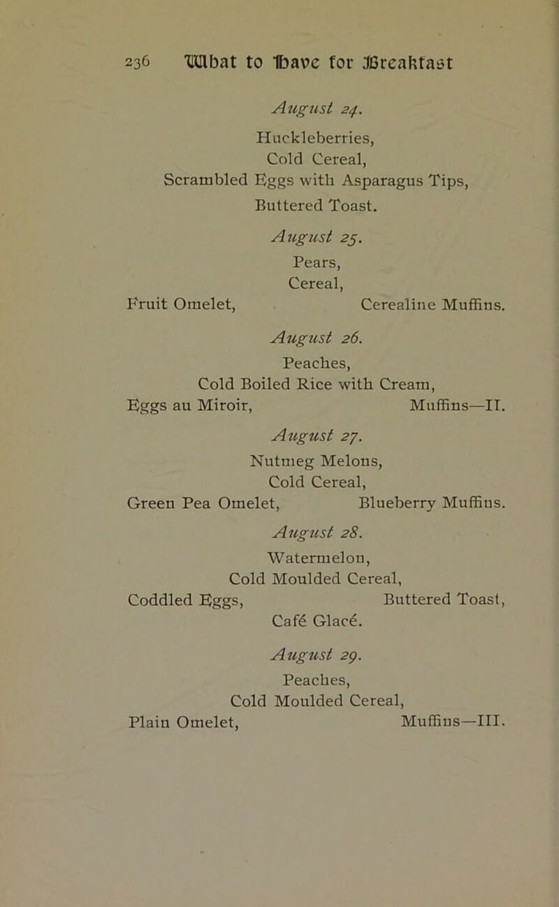 Aug test 24. Huckleberries, Cold Cereal, Scrambled Eggs with Asparagus Tips, Buttered Toast. August 25. Pears, Cereal, Fruit Omelet, Cerealine Muffins. August 26. Peaches, Cold Boiled Rice with Cream, Eggs au Miroir, Muffins—II. August 27. Nutmeg Melons, Cold Cereal, Green Pea Omelet, Blueberry Muffins. August 28. Watermelon, Cold Moulded Cereal, Coddled Eggs, Buttered Toast, Cafe Glace. August 29. Peaches, Cold Moulded Cereal, Plain Omelet, Muffins—III.