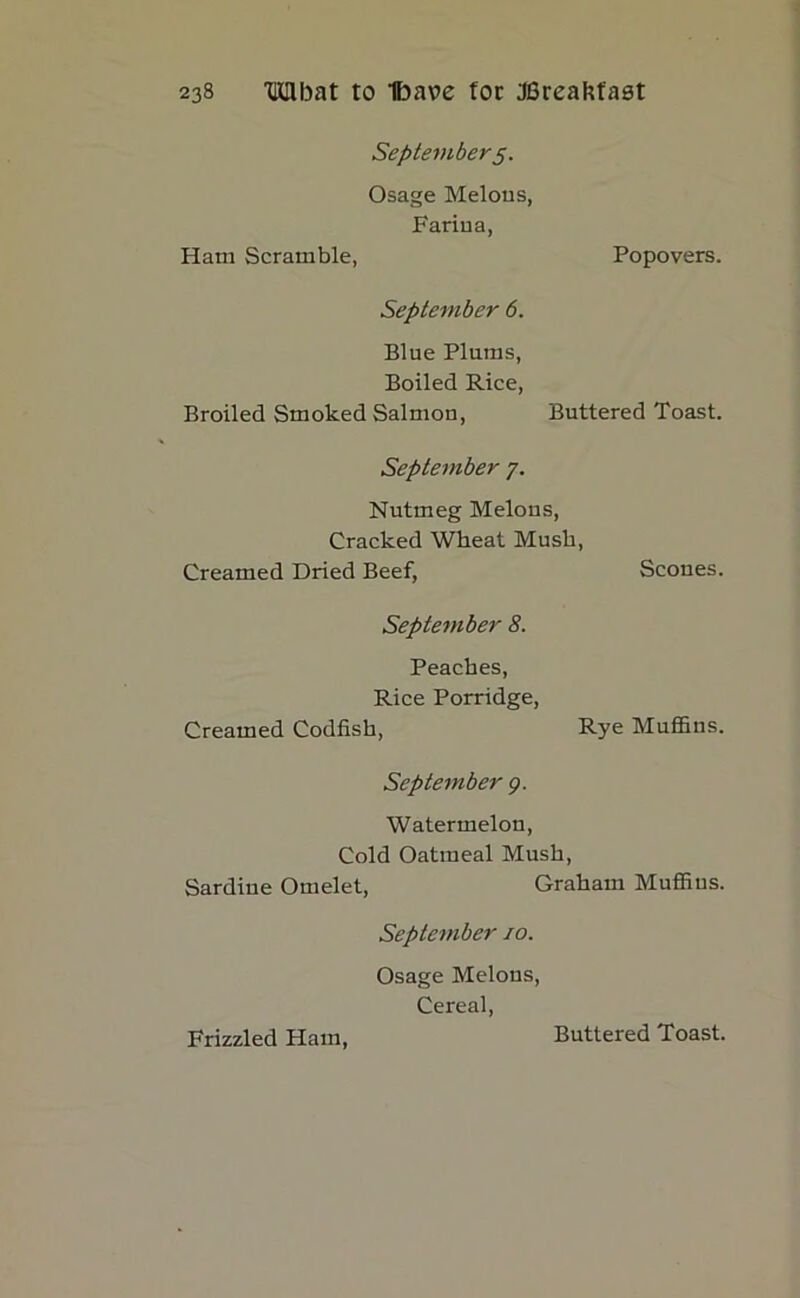 September 5. Osage Melons, Farina, Ham Scramble, Popovers. September 6. Blue Plums, Boiled Rice, Broiled Smoked Salmon, Buttered Toast. September 7. Nutmeg Melons, Cracked Wheat Mush, Creamed Dried Beef, Scoues. September 8. Peaches, Rice Porridge, Creamed Codfish, Rye Muffins. September 9. Watermelon, Cold Oatmeal Mush, Sardine Omelet, Graham Muffins. September 10. Osage Melons, Cereal, Frizzled Ham,