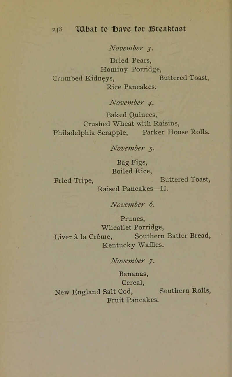 November 3. Dried Pears, Hominy Porridge, Crumbed Kidneys, Buttered Toast, Rice Pancakes. November 4. Baked Quinces, Crushed Wheat with Raisins, Philadelphia Scrapple, Parker House Rolls. November 5. Bag Figs, Boiled Rice, Fried Tripe, Buttered Toast, Raised Pancakes—II. November 6. Prunes, Wheatlet Porridge, Diver a la Creme, Southern Batter Bread, Kentucky Waffles. November 7. Bananas, Cereal, New England Salt Cod, Southern Rolls, Fruit Pancakes.