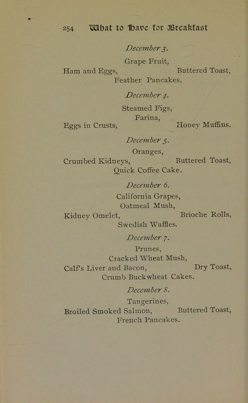 December 3. Grape Fruit, Ham and Eggs, Buttered Toast, Feather Pancakes. December /. Steamed Figs, Farina, Eggs in Crusts, Honey Muffins. December 5. Oranges, Crumbed Kidneys, Buttered Toast, Quick Coffee Cake. December 6. California Grapes, Oatmeal Mush, Kidney Omelet, Brioche Rolls, Swedish Waffles. December 7. Prunes, Cracked Wheat Mush, CalPs Liver and Bacon, Dry Toast, Crumb Buckwheat Cakes. December S. Tangerines, Broiled Smoked Salmon, Buttered Toast, French Pancakes.