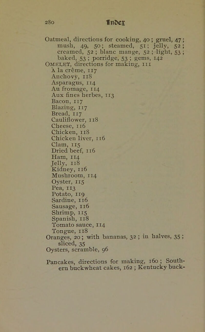 Oatmeal, directions for cooking, 40 ; gruel, 47; mush, 49, 50; steamed, 51; jelly, 52; creamed, 52 ; blanc mange, 52 ; light, 53 ; baked, 53 ; porridge, 53 ; gems, 142 OMEEET, directions for making, ill A la creme, 117 Auchovj', 118 Asparagus, 114 Au fromage, 114 Aux fines herbes, 113 Bacon, 117 Blazing, 117 Bread, 1x7 Cauliflower, 118 Cheese, 116 Chicken, 118 Chicken liver, 116 Clam, 115 Dried beef, 116 Ham, 114 Jelly, 118 Kidney,116 Mushroom, 114 Oyster, 115 Pea, 113 Potato, X19 Sardine, 116 Sausage, 116 Shrimp, 115 Spanish, 118 Tomato sauce, 114 Tongue, 118 Oranges, 20; with bananas, 32 ; in halves, 35 ; sliced, 35 Oysters, scramble, 96 Pancakes, directions for making, 160 ; South- ern buckwheat cakes, 162 ; Kentucky buck-