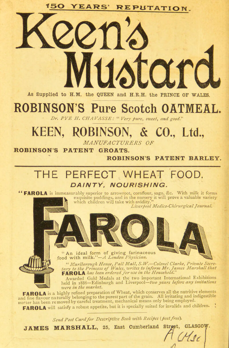 *50 YEARS' REPUTATION Keen’d . Mustard As Supplied to H.M. the QUEEN and H.R.H. the PRINCE OF WALES. ROBINSON’S Pure Scotch OATMEAL. Dr. PYE H. CH AVASSE: “ Very pure, s'lveet, and good.” KEEN, ROBINSON, & CO., Ltd., MANUFACTURERS OF ROBINSON S PATENT GROATS. ROBINSON’S PATENT BARLEY. THE PERFECT WHEAT FOOD. DAINTY, NOURISHING. “ FAROLA is immeasurably superior to arrowroot, cornflour, sago, &c. With milk it forms exquisite puddings, and in the nursery it will prove a valuable variety which children will take with avidity.” Liverpool Mcdico-Chirurgical Journal. “ An ideal form of giving farinaceous food with milk.”—A London Physician. “ Marlborough House, Pall Mall, SAP.—Colonel Clarke, Private Secre- tary to the Princess of IVales, writes to inform Mr. James Marshall that FAROLA has been ordered for use in the Household. Awarded Gold Medals at the two important International Exhibitions held in 1886—Edinburgh and Liverpool—two years before any imitations were in the market. FAROLA is a highly refined preparation of Wheat, which conserves all the nutritive elements and fine flavour naturally belonging to the purest part of the grain. All irritating and indigestible matter has been re moved by careful treatment, mechanical means only being employed. FAROLA will satisfy a robust appetite, but it is specially suited for invalids and children, i Send Post Card for Descriptive Book with Recipes (post free). JAMES MARSHALL, 25, East Cumberland Strppt, GLASGOW Street, GLA PU6 fJc ,/}