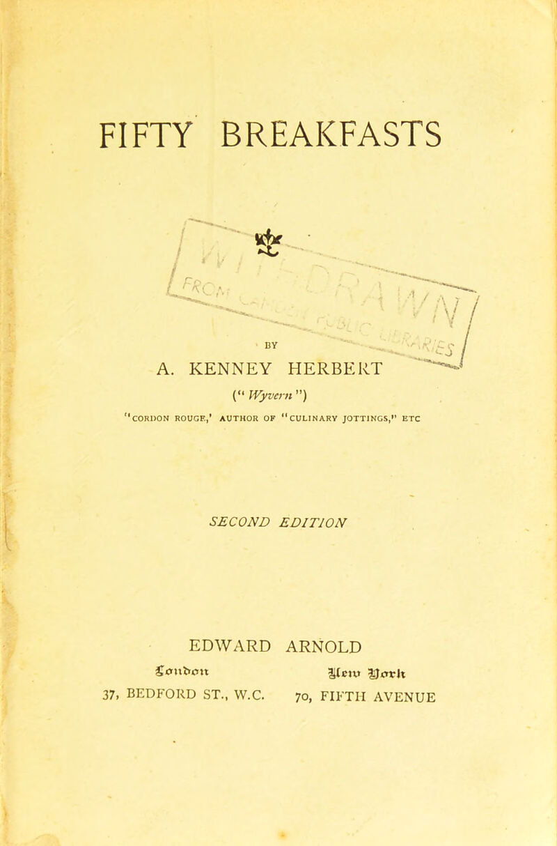 FIFTY BREAKFASTS Lite*, ■' / BY A. KENNEY HERBERT (“ Wyvcrn ”) cordon rouge,’ author of “culinary jottings,” etc SECOND EDITION EDWARD ARNOLD Soitium 37, BEDFORD ST., W.C. 1(cuj Utfvh 70, FIFTH AVENUE