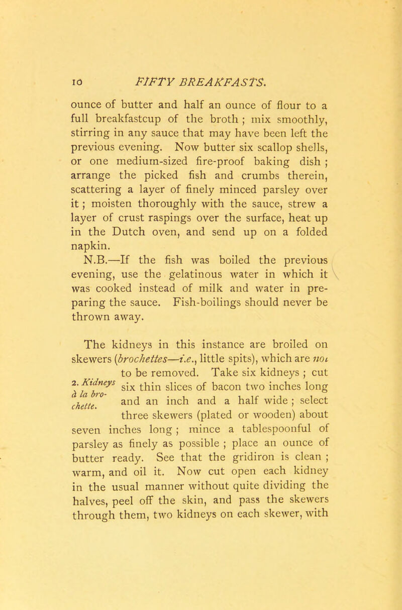 ounce of butter and half an ounce of flour to a full breakfastcup of the broth ; mix smoothly, stirring in any sauce that may have been left the previous evening. Now butter six scallop shells, or one medium-sized fire-proof baking dish ; arrange the picked fish and crumbs therein, scattering a layer of finely minced parsley over it; moisten thoroughly with the sauce, strew a layer of crust raspings over the surface, heat up in the Dutch oven, and send up on a folded napkin. N.B.—If the fish was boiled the previous evening, use the gelatinous water in which it was cooked instead of milk and water in pre- paring the sauce. Fish-boilings should never be thrown away. The kidneys in this instance are broiled on skewers (brochettes—i.e., little spits), which are not to be removed. Take six kidneys ; cut 2lfl^yS six thin slices of bacon two inches long chette and an inch and a half wide ; select three skewers (plated or wooden) about seven inches long; mince a tablespoonful of parsley as finely as possible ; place an ounce of butter ready. See that the gridiron is clean ; warm, and oil it. Now cut open each kidney in the usual manner without quite dividing the halves, peel off the skin, and pass the skewers through them, two kidneys on each skewer, with