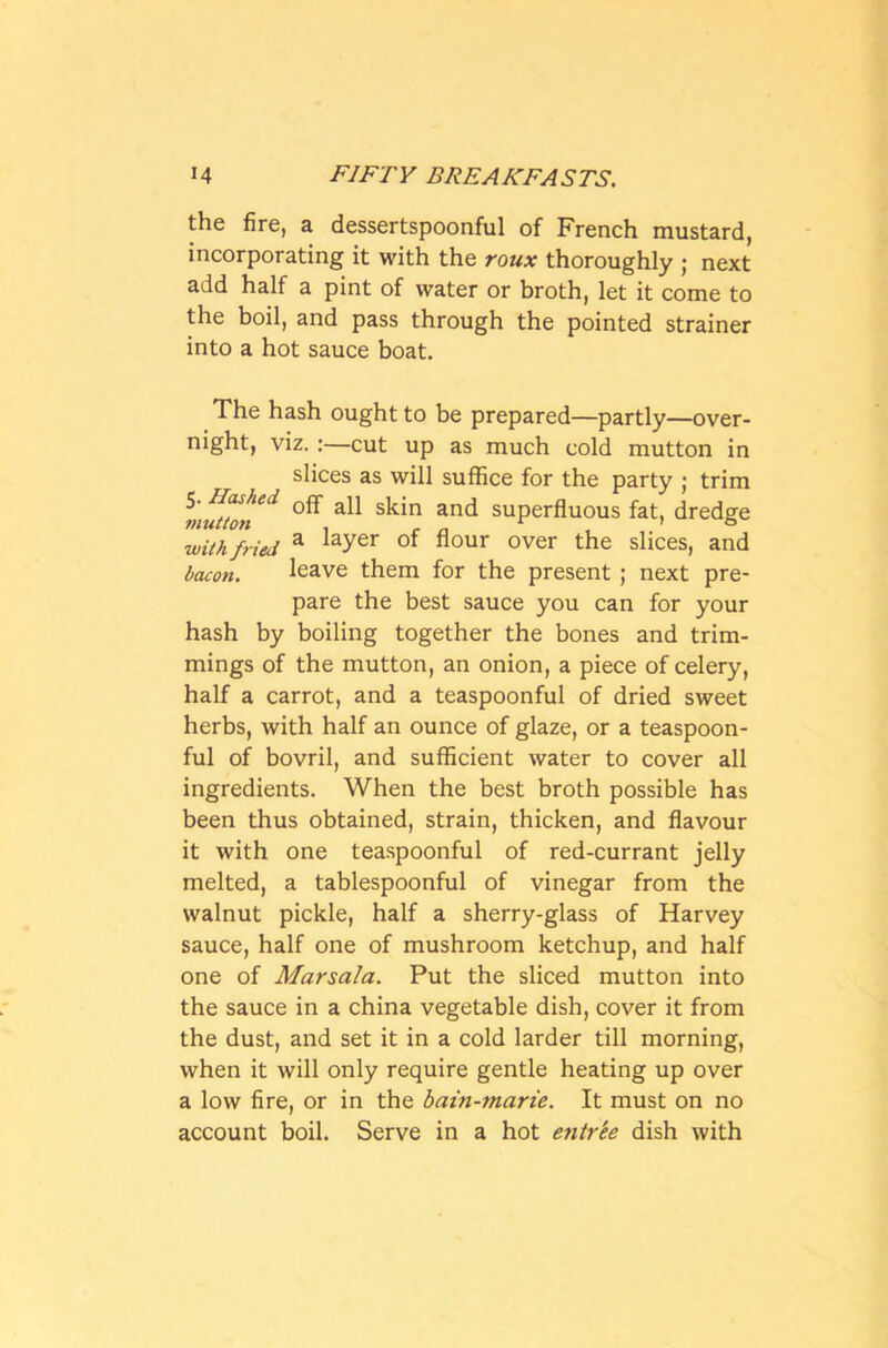 the fire, a dessertspoonful of French mustard, incorporating it with the roux thoroughly ; next add half a pint of water or broth, let it come to the boil, and pass through the pointed strainer into a hot sauce boat. The hash ought to be prepared—partly—over- night, viz. :—cut up as much cold mutton in slices as will suffice for the party ; trim mutton** anC* suPerfluous fat, dredge with fried a ^ayer °f hour over the slices, and bacon. leave them for the present ; next pre- pare the best sauce you can for your hash by boiling together the bones and trim- mings of the mutton, an onion, a piece of celery, half a carrot, and a teaspoonful of dried sweet herbs, with half an ounce of glaze, or a teaspoon- ful of bovril, and sufficient water to cover all ingredients. When the best broth possible has been thus obtained, strain, thicken, and flavour it with one teaspoonful of red-currant jelly melted, a tablespoonful of vinegar from the walnut pickle, half a sherry-glass of Harvey sauce, half one of mushroom ketchup, and half one of Marsala. Put the sliced mutton into the sauce in a china vegetable dish, cover it from the dust, and set it in a cold larder till morning, when it will only require gentle heating up over a low fire, or in the bain-marie. It must on no account boil. Serve in a hot entr'ee dish with