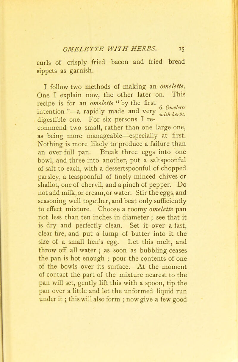 curls of crisply fried bacon and fried bread sippets as garnish.. I follow two methods of making an omelette. One I explain now, the other later on. This recipe is for an omelette “ by the first . ... ... , , 6. Omelette intention ”—a rapidly made and very .(h kgrb^ digestible one. For six persons I re- commend two small, rather than one large one, as being more manageable—especially at first. Nothing is more likely to produce a failure than an over-full pan. Break three eggs into one bowl, and three into another, put a saltspoonful of salt to each, with a dessertspoonful of chopped parsley, a teaspoonful of finely minced chives or shallot, one of chervil, and a pinch of pepper. Do not add milk, or cream, or water. Stir the eggs, and seasoning well together, and beat only sufficiently to effect mixture. Choose a roomy omelette pan not less than ten inches in diameter ; see that it is dry and perfectly clean. Set it over a fast, clear fire, and put a lump of butter into it the size of a small hen’s egg. Let this melt, and throw off all water ; as soon as bubbling ceases the pan is hot enough ; pour the contents of one of the bowls over its surface. At the moment of contact the part of the mixture nearest to the pan will set, gently lift this with a spoon, tip the pan over a little and let the unformed liquid run under it; this will also form ; now give a few good