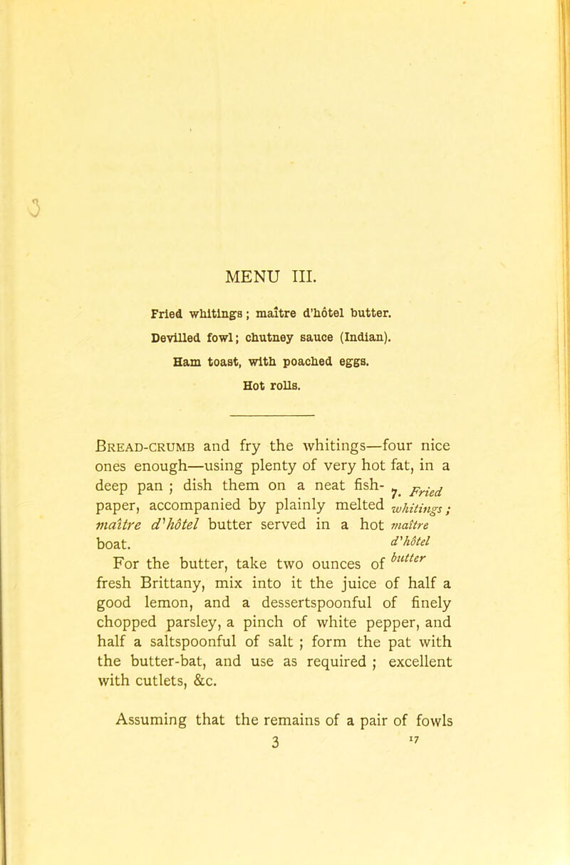 Fried whitings; maitre d’liotel butter. Devilled fowl; chutney sauce (Indian). Ham toast, with poached eggs. Hot rolls. Bread-crumb and fry the whitings—four nice ones enough—using plenty of very hot fat, in a deep pan ; dish them on a neat fish- ^ Fried paper, accompanied by plainly melted -whitings; maitre d'hotel butter served in a hot maitre boat. d'h&tel For the butter, take two ounces of buttir fresh Brittany, mix into it the juice of half a good lemon, and a dessertspoonful of finely chopped parsley, a pinch of white pepper, and half a saltspoonful of salt ; form the pat with the butter-bat, and use as required ; excellent with cutlets, &c. Assuming that the remains of a pair of fowls