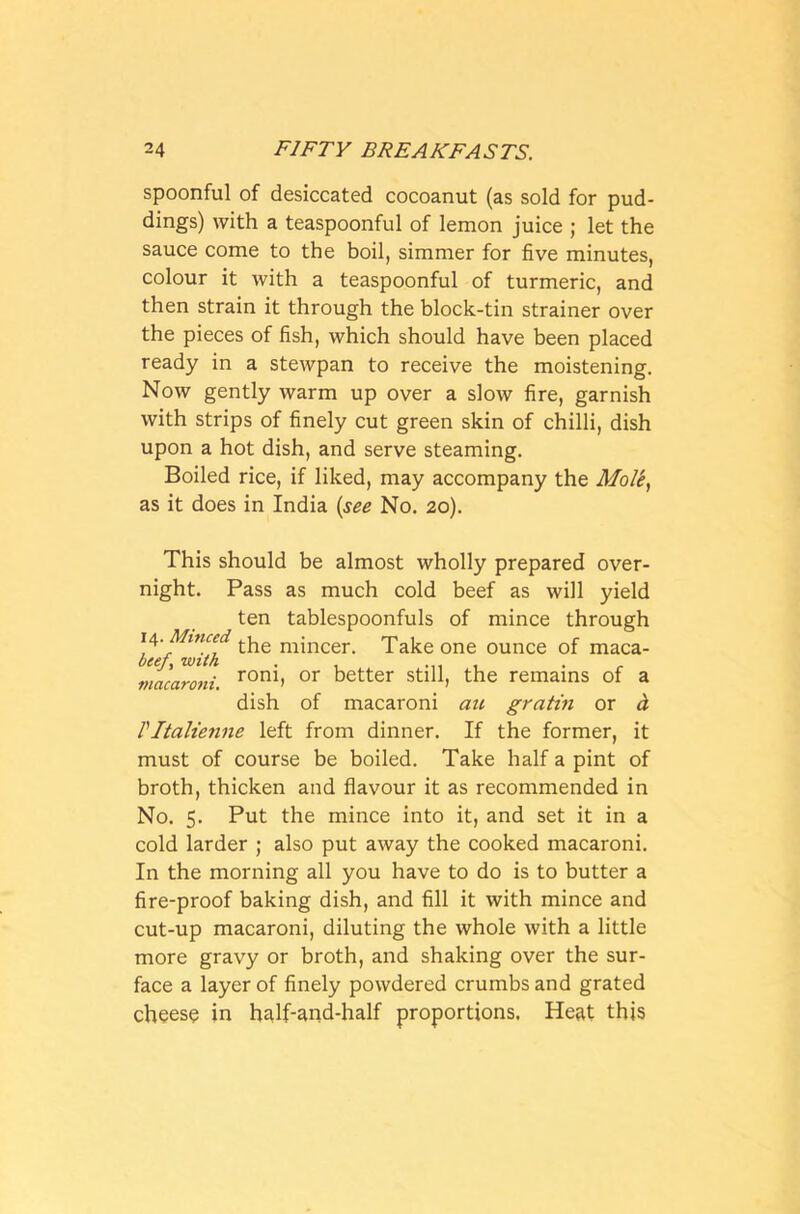 spoonful of desiccated cocoanut (as sold for pud- dings) with a teaspoonful of lemon juice ; let the sauce come to the boil, simmer for five minutes, colour it with a teaspoonful of turmeric, and then strain it through the block-tin strainer over the pieces of fish, which should have been placed ready in a stewpan to receive the moistening. Now gently warm up over a slow fire, garnish with strips of finely cut green skin of chilli, dish upon a hot dish, and serve steaming. Boiled rice, if liked, may accompany the Mole, as it does in India (see No. 20). This should be almost wholly prepared over- night. Pass as much cold beef as will yield ten tablespoonfuls of mince through 14 .Minced ^hQ mincer. Take one ounce of maca- Cf^y, with . . ... , . macaroni. rom> or better stui, tbe remains of a dish of macaroni au gratin or & Vltalienne left from dinner. If the former, it must of course be boiled. Take half a pint of broth, thicken and flavour it as recommended in No. 5. Put the mince into it, and set it in a cold larder ; also put away the cooked macaroni. In the morning all you have to do is to butter a fire-proof baking dish, and fill it with mince and cut-up macaroni, diluting the whole with a little more gravy or broth, and shaking over the sur- face a layer of finely powdered crumbs and grated cheesy in half-and-half proportions. Heat this