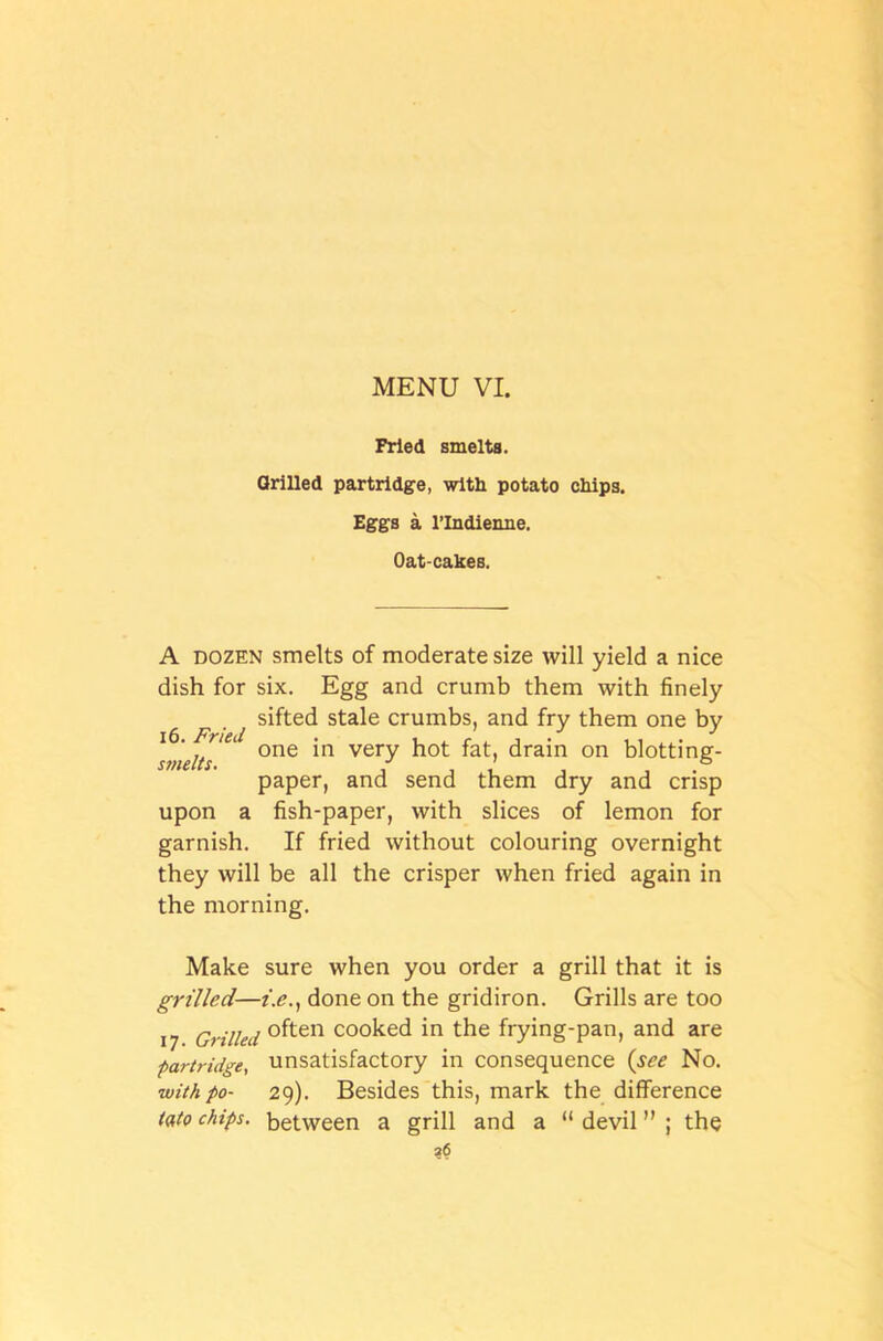 Fried smelts. Grilled partridge, with potato chips. Eggs a l’lndienne. Oat-cakes. A dozen smelts of moderate size will yield a nice dish for six. Egg and crumb them with finely sifted stale crumbs, and fry them one by siiielts' 1 0ne *n very fat) drain on blotting- paper, and send them dry and crisp upon a fish-paper, with slices of lemon for garnish. If fried without colouring overnight they will be all the crisper when fried again in the morning. Make sure when you order a grill that it is grilled—i.e., done on the gridiron. Grills are too 17 Grilled °ften cooked in the frying-pan, and are ■partridge, unsatisfactory in consequence (see No. with po- 29). Besides this, mark the difference tato chips, between a grill and a “ devil ” ; the ?<5