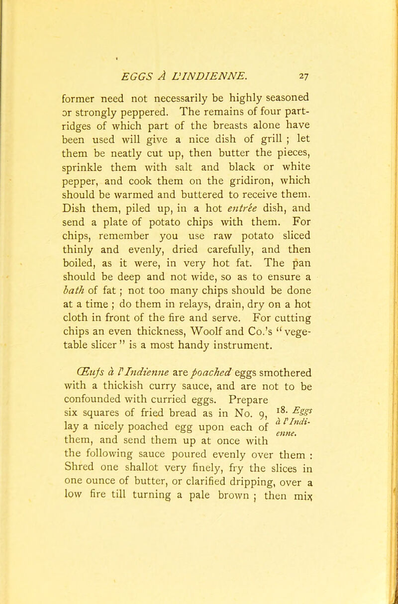 former need not necessarily be highly seasoned or strongly peppered. The remains of four part- ridges of which part of the breasts alone have been used will give a nice dish of grill ; let them be neatly cut up, then butter the pieces, sprinkle them with salt and black or white pepper, and cook them on the gridiron, which should be warmed and buttered to receive them. Dish them, piled up, in a hot entree dish, and send a plate of potato chips with them. For chips, remember you use raw potato sliced thinly and evenly, dried carefully, and then boiled, as it were, in very hot fat. The pan should be deep and not wide, so as to ensure a bath of fat; not too many chips should be done at a time ; do them in relays, drain, dry on a hot cloth in front of the fire and serve. For cutting chips an even thickness, Woolf and Co.’s “vege- table sheer ” is a most handy instrument. GEnJs a VIndienne are poached eggs smothered with a thickish curry sauce, and are not to be confounded with curried eggs. Prepare six squares of fried bread as in No. 9, l8, ESSS lay a nicely poached egg upon each of a 1 Indu them, and send them up at once with the following sauce poured evenly over them : Shred one shallot very finely, fry the slices in one ounce of butter, or clarified dripping, over a low fire till turning a pale brown ; then mi*