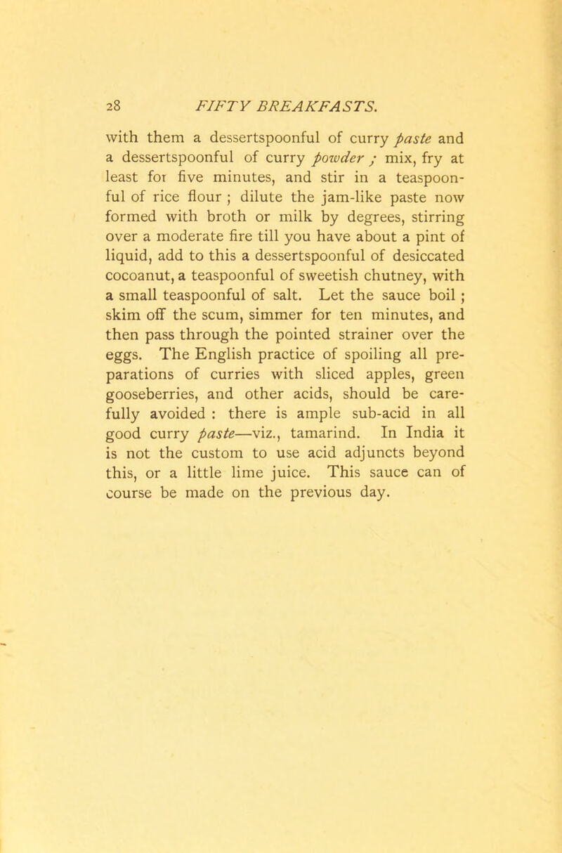 with them a dessertspoonful of curry paste and a dessertspoonful of curry powder ; mix, fry at least for five minutes, and stir in a teaspoon- ful of rice flour ; dilute the jam-like paste now formed with broth or milk by degrees, stirring over a moderate fire till you have about a pint of liquid, add to this a dessertspoonful of desiccated cocoanut, a teaspoonful of sweetish chutney, with a small teaspoonful of salt. Let the sauce boil ; skim off the scum, simmer for ten minutes, and then pass through the pointed strainer over the eggs. The English practice of spoiling all pre- parations of curries with sliced apples, green gooseberries, and other acids, should be care- fully avoided : there is ample sub-acid in all good curry paste—viz., tamarind. In India it is not the custom to use acid adjuncts beyond this, or a little lime juice. This sauce can of course be made on the previous day.