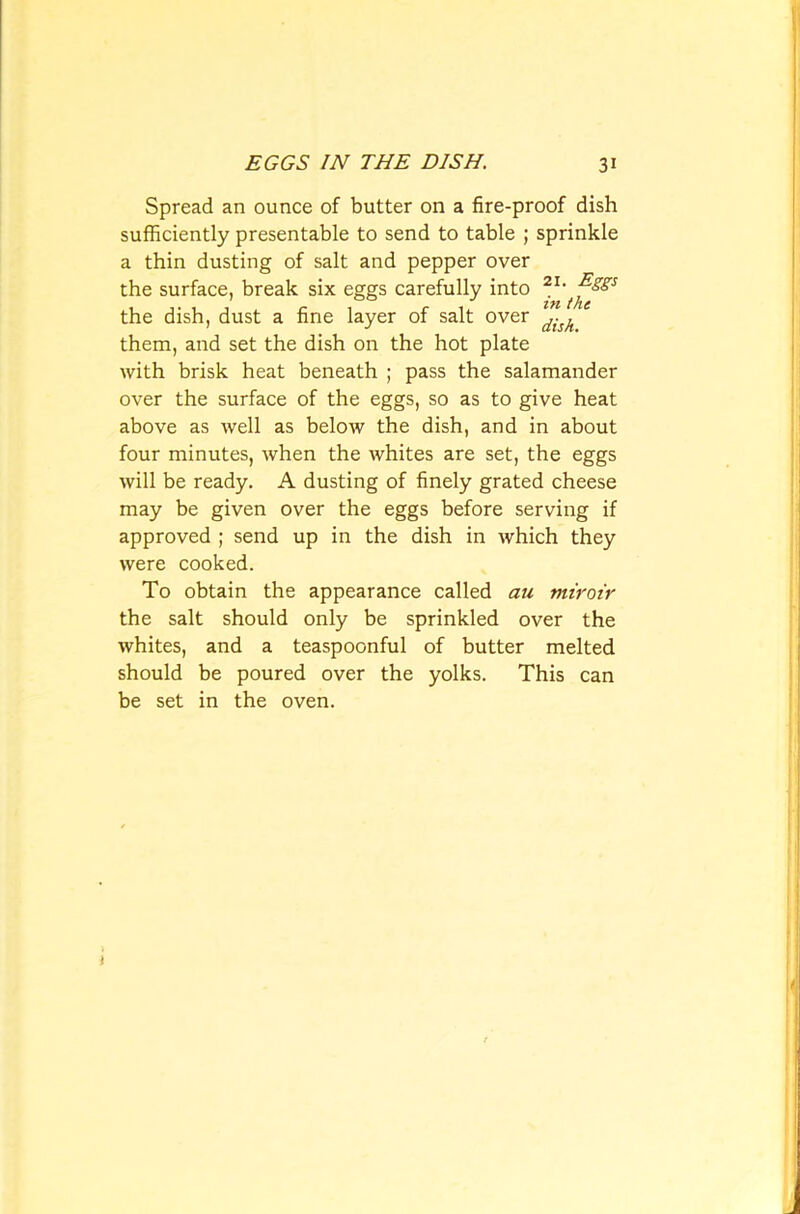 Spread an ounce of butter on a fire-proof dish sufficiently presentable to send to table ; sprinkle a thin dusting of salt and pepper over the surface, break six eggs carefully into 21' the dish, dust a fine layer of salt over dish them, and set the dish on the hot plate with brisk heat beneath ; pass the salamander over the surface of the eggs, so as to give heat above as well as below the dish, and in about four minutes, when the whites are set, the eggs will be ready. A dusting of finely grated cheese may be given over the eggs before serving if approved ; send up in the dish in which they were cooked. To obtain the appearance called an miroir the salt should only be sprinkled over the whites, and a teaspoonful of butter melted should be poured over the yolks. This can be set in the oven. 1