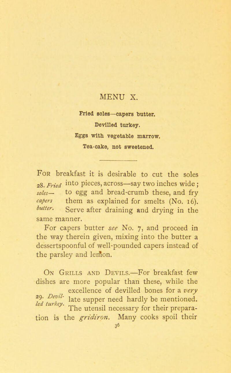 Fried soles—capers butter. Devilled turkey. Eggs with vegetable marrow. Tea-cake, not sweetened. For breakfast it is desirable to cut the soles 28. Fried “lto pieces> across—say two inches wide ; soles— to egg and bread-crumb these, and fry capers them as explained for smelts (No. 16). butter. Serve after draining and drying in the same manner. For capers butter see No. 7, and proceed in the way therein given, mixing into the butter a dessertspoonful of well-pounded capers instead of the parsley and lerfion. On Grills and Devils.—For breakfast few dishes are more popular than these, while the excellence of devilled bones for a very 29. Devil- jate SUpper nee(j hardly be mentioned. led turkey. rr .. ; . . The utensil necessary for their prepara- tion is the gridiron. Many cooks spoil their