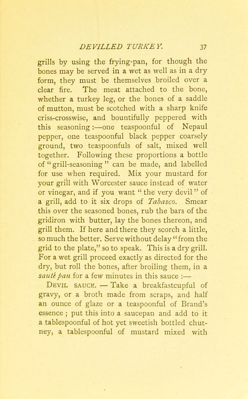 grills by using the frying-pan, for though the bones may be served in a wet as well as in a dry form, they must be themselves broiled over a clear fire. The meat attached to the bone, whether a turkey leg, or the bones of a saddle of mutton, must be scotched with a sharp knife criss-crosswise, and bountifully peppered with this seasoning:—one teaspoonful of Nepaul pepper, one teaspoonful black pepper coarsely ground, two teaspoonfuls of salt, mixed well together. Following these proportions a bottle of “ grill-seasoning ” can be made, and labelled for use when required. Mix your mustard for your grill with Worcester sauce instead of water or vinegar, and if you want “ the very devil ” of a grill, add to it six drops of Tabasco. Smear this over the seasoned bones, rub the bars of the gridiron with butter, lay the bones thereon, and grill them. If here and there they scorch a little, so much the better. Serve without delay “from the grid to the plate,” so to speak. This is a dry grill. For a wet grill proceed exactly as directed for the dry, but roll the bones, after broiling them, in a saute pan for a few minutes in this sauce :— Devil sauce. — Take a breakfastcupful of gravy, or a broth made from scraps, and half an ounce of glaze or a teaspoonful of Brand’s essence ; put this into a saucepan and add to it a tablespoonful of hot yet sweetish bottled chut- ney, a tablespoonful of mustard mixed with