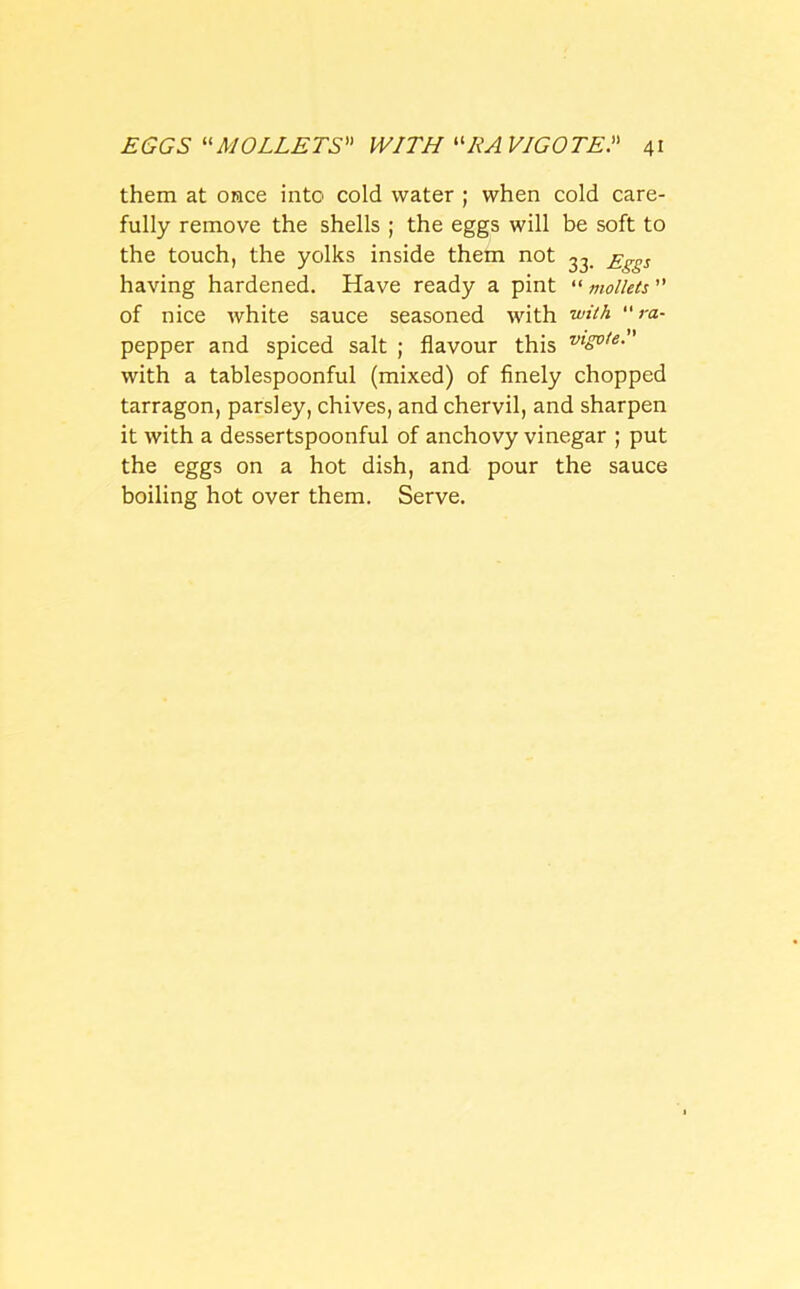 them at once into cold water ; when cold care- fully remove the shells ; the eggs will be soft to the touch, the yolks inside them not 33 £^s having hardened. Have ready a pint “ mollets ” of nice white sauce seasoned with with “ ra- pepper and spiced salt ; flavour this vlgote. with a tablespoonful (mixed) of finely chopped tarragon, parsley, chives, and chervil, and sharpen it with a dessertspoonful of anchovy vinegar ; put the eggs on a hot dish, and pour the sauce boiling hot over them. Serve.