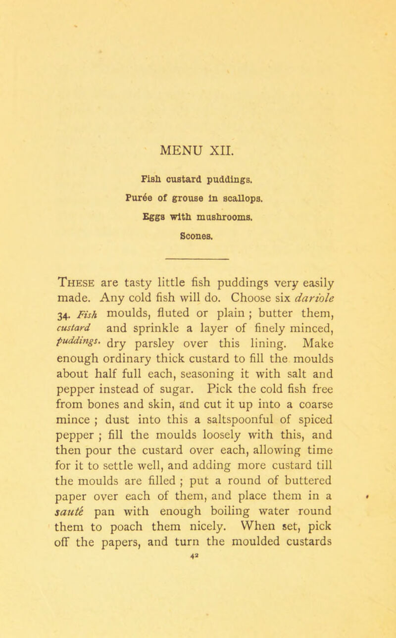 Fisli custard puddings. Pur6e of grouse in scallops. Eggs with mushrooms. Scones. These are tasty little fish puddings very easily made. Any cold fish will do. Choose six dariole 34. Fish moulds, fluted or plain ; butter them, custard and sprinkle a layer of finely minced, puddings. dry parsiey over this lining. Make enough ordinary thick custard to fill the moulds about half full each, seasoning it with salt and pepper instead of sugar. Pick the cold fish free from bones and skin, and cut it up into a coarse mince ; dust into this a saltspoonful of spiced pepper ; fill the moulds loosely with this, and then pour the custard over each, allowing time for it to settle well, and adding more custard till the moulds are filled ; put a round of buttered paper over each of them, and place them in a » saute pan with enough boiling water round them to poach them nicely. When set, pick off the papers, and turn the moulded custards 4*