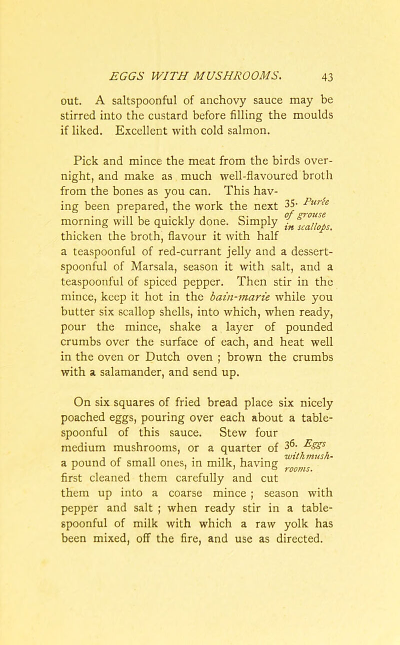 out. A saltspoonful of anchovy sauce may be stirred into the custard before filling the moulds if liked. Excellent with cold salmon. Pick and mince the meat from the birds over- night, and make as much well-flavoured broth from the bones as you can. This hav- ing been prepared, the work the next 35- Puree morning will be quickly done. Simply fn thicken the broth, flavour it with half a teaspoonful of red-currant jelly and a dessert- spoonful of Marsala, season it with salt, and a teaspoonful of spiced pepper. Then stir in the mince, keep it hot in the bain-marie while you butter six scallop shells, into which, when ready, pour the mince, shake a layer of pounded crumbs over the surface of each, and heat well in the oven or Dutch oven ; brown the crumbs with a salamander, and send up. On six squares of fried bread place six nicely poached eggs, pouring over each about a table- spoonful of this sauce. Stew four medium mushrooms, or a quarter of 36- Esss, a pound of small ones, in milk, having first cleaned them carefully and cut them up into a coarse mince ; season with pepper and salt ; when ready stir in a table- spoonful of milk with which a raw yolk has been mixed, off the fire, and use as directed.