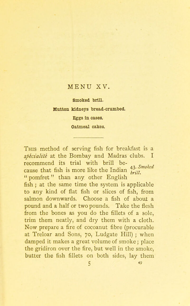 Smoked brill. Mutton kidneys bread-crumbed. Eggs In cases. Oatmeal cakes. This method of serving fish for breakfast is a speciality at the Bombay and Madras clubs. I recommend its trial with brill be- cause that fish is more like the Indian “ pomfret ” than any other English fish ; at the same time the system is applicable to any kind of flat fish or slices of fish, from salmon downwards. Choose a fish of about a pound and a half or two pounds. Take the flesh from the bones as you do the fillets of a sole, trim them neatly, and dry them with a cloth. Now prepare a fire of cocoanut fibre (procurable at Treloar and Sons, 70, Ludgate Hill) ; when damped it makes a great volume of smoke ; place the gridiron over the fire, but well in the smoke, butter the fish fillets on both sides, lay them