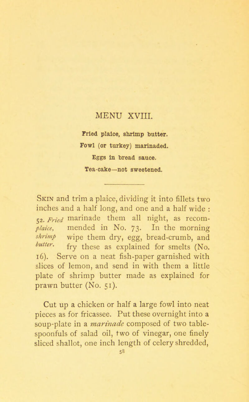 Pried plaice, shrimp butter. Fowl (or turkey) marinaded. Eggs in bread sauce. Tea-cake—not sweetened. Skin and trim a plaice, dividing it into fillets two inches and a half long, and one and a half wide : 52. Fried marinade them all night, as recom- plaice, mended in No. 73- In the morning shrimp wipe them dry, egg, bread-crumb, and butter. fry these as explained for smelts (No. 16). Serve on a neat fish-paper garnished with slices of lemon, and send in with them a little plate of shrimp butter made as explained for prawn butter (No. 51). Cut up a chicken or half a large fowl into neat pieces as for fricassee. Put these overnight into a soup-plate in a marinade composed of two table- spoonfuls of salad oil, two of vinegar, one finely sliced shallot, one inch length of celery shredded,