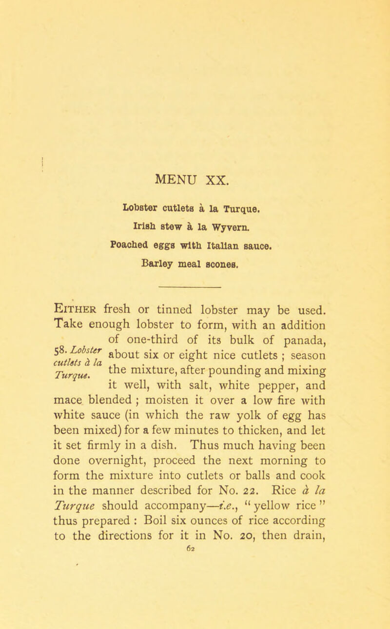 Lobster cutlets a la Turque, Irish stew a la Wyvern. Poached eggs with Italian sauce. Barley meal scones. Either fresh or tinned lobster may be used. Take enough lobster to form, with an addition of one-third of its bulk of panada, 58.Lobster about sjx or e{ght njce cutlets ; season cutlsts a la . . ° . ’ . . Turque. the mixture> after pounding and mixing it well, with salt, white pepper, and mace blended ; moisten it over a low fire with white sauce (in which the raw yolk of egg has been mixed) for a few minutes to thicken, and let it set firmly in a dish. Thus much having been done overnight, proceed the next morning to form the mixture into cutlets or balls and cook in the manner described for No. 22. Rice a la Turque should accompany—t.e., “ yellow rice ” thus prepared : Boil six ounces of rice according to the directions for it in No. 20, then drain,