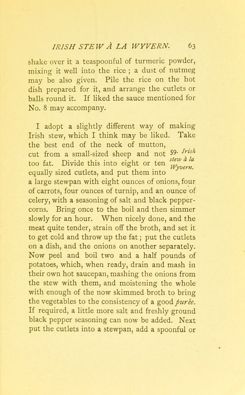 shake over it a teaspoonful of turmeric powder, mixing it well into the rice ; a dust of nutmeg may be also given. Pile the rice on the hot dish prepared for it, and arrange the cutlets or balls round it. If liked the sauce mentioned for No. 8 may accompany. I adopt a slightly different way of making Irish stew, which I think may be liked. Take the best end of the neck of mutton, cut from a small-sized sheep and not S9< too fat. Divide this into eight or ten ... . 0 . Wyvern. equally sized cutlets, and put them into a large stewpan with eight ounces of onions, four of carrots, four ounces of turnip, and an ounce of celery, with a seasoning of salt and black pepper- corns. Bring once to the boil and then simmer slowly for an hour. When nicely done, and the meat quite tender, strain off the broth, and set it to get cold and throw up the fat; put the cutlets on a dish, and the onions on another separately. Now peel and boil two and a half pounds of potatoes, which, when ready, drain and mash in their own hot saucepan, mashing the onions from the stew with them, and moistening the whole with enough of the now skimmed broth to bring the vegetables to the consistency of a good pur'ee. If required, a little more salt and freshly ground black pepper seasoning can now be added. Next put the cutlets into a stewpan, add a spoonful or