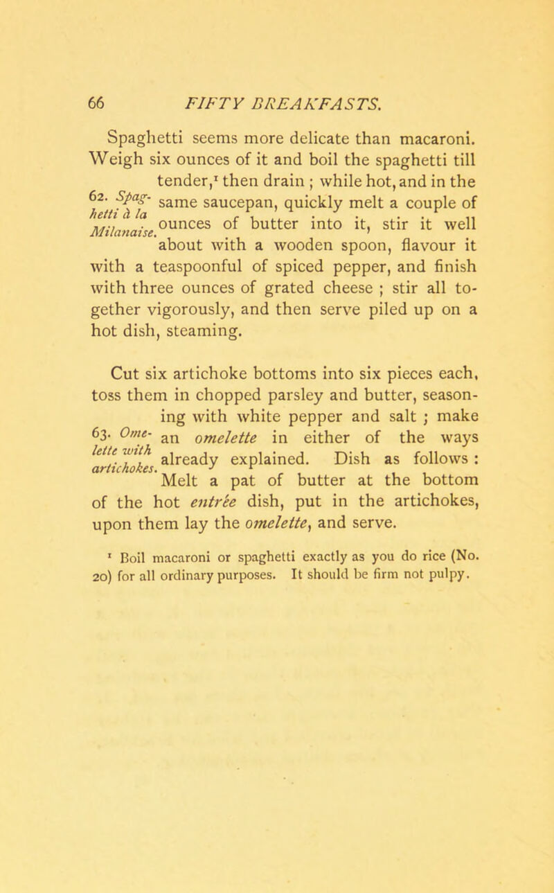 Spaghetti seems more delicate than macaroni. Weigh six ounces of it and boil the spaghetti till tender,1 then drain ; while hot, and in the 62. Spag- same saucepan, quickly melt a couple of Milanaiseounces °* butter mto it, stir it well about with a wooden spoon, flavour it with a teaspoonful of spiced pepper, and finish with three ounces of grated cheese ; stir all to- gether vigorously, and then serve piled up on a hot dish, steaming. Cut six artichoke bottoms into six pieces each, toss them in chopped parsley and butter, season- ing with white pepper and salt ; make 63. Ome- an omelette in either of the ways lette with ajrea(jy explained. Dish as follows : artichokes. J r Melt a pat of butter at the bottom of the hot entree dish, put in the artichokes, upon them lay the omelette, and serve. 1 Boil macaroni or spaghetti exactly as you do rice (No. 20) for all ordinary purposes. It should be firm not pulpy.