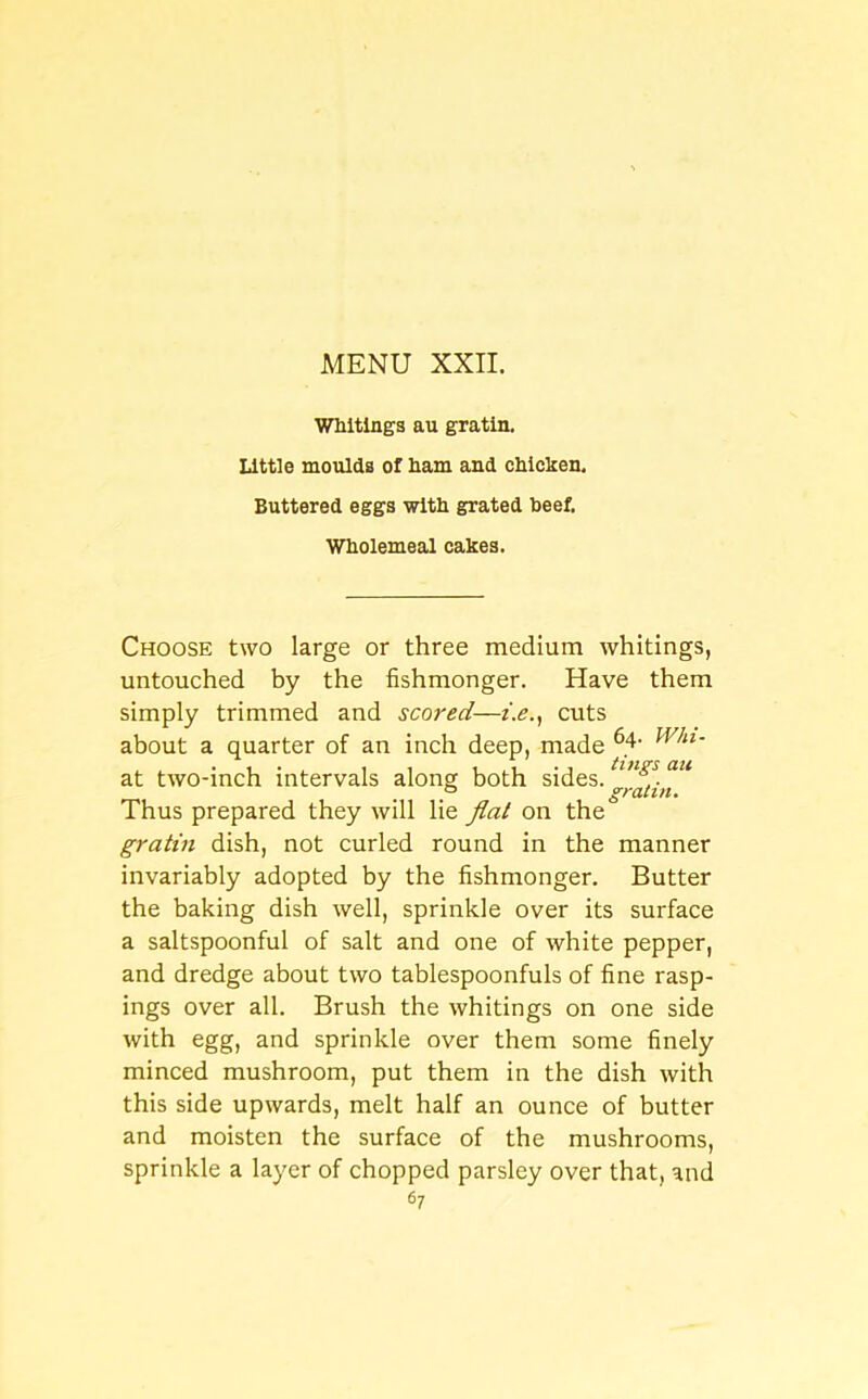 Whitings au gratin. Little moulds of ham and chicken. Buttered eggs with grated beef. Wholemeal cakes. Choose two large or three medium whitings, untouched by the fishmonger. Have them simply trimmed and scored—i.e., cuts about a quarter of an inch deep, made 6.4- Whl~ at two-inch intervals along both sides. tinfl.au ° gratin. Thus prepared they will lie flat on the gratin dish, not curled round in the manner invariably adopted by the fishmonger. Butter the baking dish well, sprinkle over its surface a saltspoonful of salt and one of white pepper, and dredge about two tablespoonfuls of fine rasp- ings over all. Brush the whitings on one side with egg, and sprinkle over them some finely minced mushroom, put them in the dish with this side upwards, melt half an ounce of butter and moisten the surface of the mushrooms, sprinkle a layer of chopped parsley over that, and