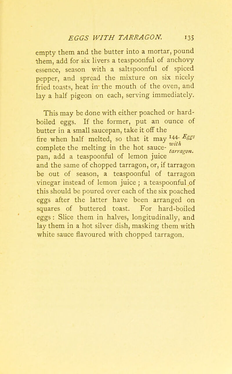 empty them and the butter into a mortar, pound them, add for six livers a teaspoonful of anchovy essence, season with a saltspoonful of spiced pepper, and spread the mixture on six nicely fried toasts, heat in the mouth of the oven, and lay a half pigeon on each, serving immediately. This may be done with either poached or hard- boiled eggs. If the former, put an ounce of butter in a small saucepan, take it off the fire when half melted, so that it may lM-^8£s complete the melting in the hot sauce- . r ° . tarragon. pan, add a teaspoonful of lemon juice and the same of chopped tarragon, or, if tarragon be out of season, a teaspoonful of tarragon vinegar instead of lemon juice ; a teaspoonful of this should be poured over each of the six poached eggs after the latter have been arranged on squares of buttered toast. For hard-boiled eggs : Slice them in halves, longitudinally, and lay them in a hot silver dish, masking them with white sauce flavoured with chopped tarragon.