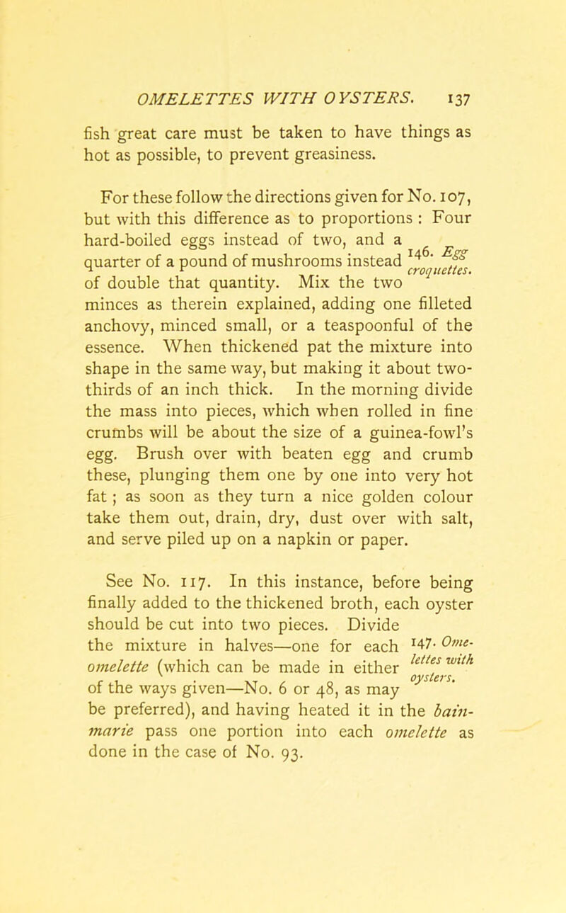 fish great care must be taken to have things as hot as possible, to prevent greasiness. For these follow the directions given for No. 107, but with this difference as to proportions : Four hard-boiled eggs instead of two, and a quarter of a pound of mushrooms instead of double that quantity. Mix the two minces as therein explained, adding one filleted anchovy, minced small, or a teaspoonful of the essence. When thickened pat the mixture into shape in the same way, but making it about two- thirds of an inch thick. In the morning divide the mass into pieces, which when rolled in fine crumbs will be about the size of a guinea-fowl’s egg. Brush over with beaten egg and crumb these, plunging them one by one into very hot fat; as soon as they turn a nice golden colour take them out, drain, dry, dust over with salt, and serve piled up on a napkin or paper. See No. 117. In this instance, before being finally added to the thickened broth, each oyster should be cut into two pieces. Divide the mixture in halves—one for each r47- Ome- omelette (which can be made in either !tl/es wtl/l r 1 XT „ oysters. of the ways given—No. 6 or 48, as may be preferred), and having heated it in the bain- marie pass one portion into each omelette as done in the case of No. 93.
