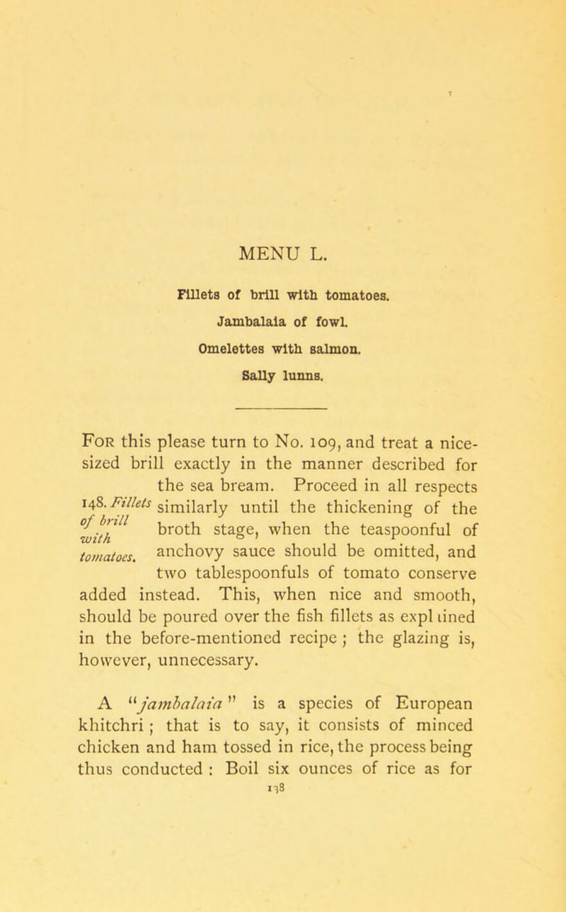 Fillets of brill with tomatoes. Jambalaia of fowl. Omelettes with salmon. Sally lunns. For this please turn to No. 109, and treat a nice- sized brill exactly in the manner described for the sea bream. Proceed in all respects 14S. Fillets similarly until the thickening of the °wit'hll1 broth stage, when the teaspoonful of tomatoes, anchovy sauce should be omitted, and two tablespoonfuls of tomato conserve added instead. This, when nice and smooth, should be poured over the fish fillets as expl lined in the before-mentioned recipe ; the glazing is, however, unnecessary. A “jambalaia ” is a species of European khitchri ; that is to say, it consists of minced chicken and ham tossed in rice, the process being thus conducted : Boil six ounces of rice as for