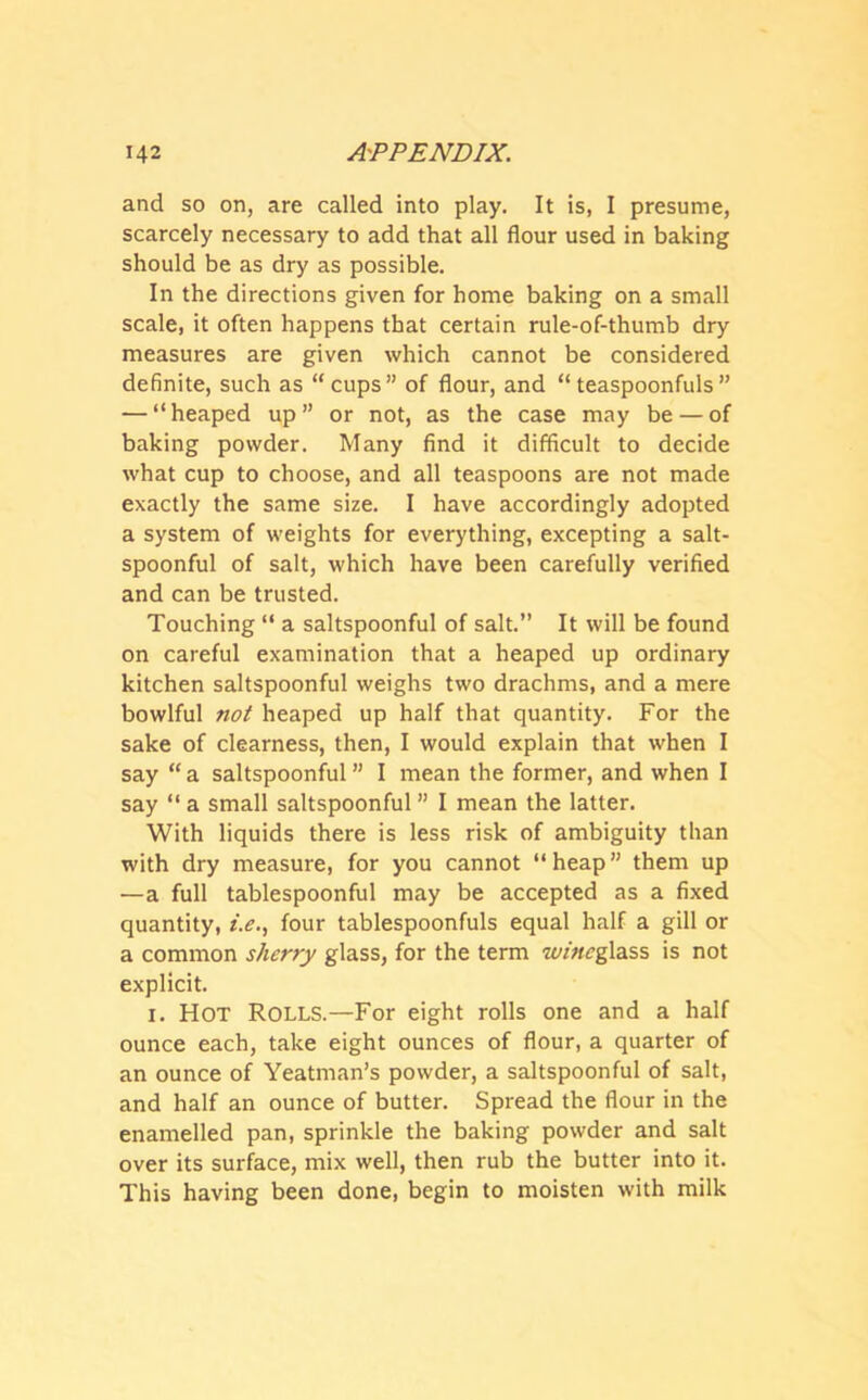 and so on, are called into play. It is, I presume, scarcely necessary to add that all flour used in baking should be as dry as possible. In the directions given for home baking on a small scale, it often happens that certain rule-of-thumb dry measures are given which cannot be considered definite, such as “cups” of flour, and “teaspoonfuls” — “heaped up” or not, as the case may be — of baking powder. Many find it difficult to decide what cup to choose, and all teaspoons are not made exactly the same size. I have accordingly adopted a system of weights for everything, excepting a salt- spoonful of salt, which have been carefully verified and can be trusted. Touching “ a saltspoonful of salt.” It will be found on careful examination that a heaped up ordinary kitchen saltspoonful weighs two drachms, and a mere bowlful not heaped up half that quantity. For the sake of clearness, then, I would explain that when I say “a saltspoonful” I mean the former, and when I say “ a small saltspoonful ” I mean the latter. With liquids there is less risk of ambiguity than with dry measure, for you cannot “heap” them up —a full tablespoonful may be accepted as a fixed quantity, i.e., four tablespoonfuls equal half a gill or a common sherry glass, for the term wine glass is not explicit. i. Hot Rolls.—For eight rolls one and a half ounce each, take eight ounces of flour, a quarter of an ounce of Yeatman’s powder, a saltspoonful of salt, and half an ounce of butter. Spread the flour in the enamelled pan, sprinkle the baking powder and salt over its surface, mix well, then rub the butter into it. This having been done, begin to moisten with milk